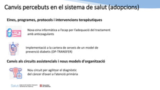 Eines, programes, protocols i intervencions terapèutiques
Nova eina informàtica a l’ecap per l’adequació del tractament
amb anticoagulants
Nou circuit per agilitzar el diagnòstic
del càncer d’ovari a l’atenció primària
Canvis percebuts en el sistema de salut (adopcions)
Canvis als circuits assistencials i nous models d'organització
Implementació a la cartera de serveis de un model de
prevenció diabetis (DP-TRANSFER)
 