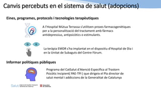 A l’Hospital Mútua Terrassa s’utilitzen proves farmacogenètiques
per a la personalització del tractament amb fàrmacs
antidepressius, antipsicòtics o estimulants.
Canvis percebuts en el sistema de salut (adopcions)
Eines, programes, protocols i tecnologies terapèutiques
La teràpia EMDR s'ha implantat en el dispositiu d'Hospital de Dia i
en la Unitat de Subaguts del Centre Fòrum.
Informar polítiques públiques
Programa del CatSalut d'Atenció Específica al Trastorn
Psicòtic Incipient( PAE-TPI ) que dirigeix el Pla director de
salut mental i addiccions de la Generalitat de Catalunya
 
