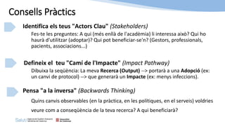 Identifica els teus "Actors Clau" (Stakeholders)
Fes-te les preguntes: A qui (més enllà de l'acadèmia) li interessa això? Qui ho
haurà d'utilitzar (adoptar)? Qui pot beneficiar-se'n? (Gestors, professionals,
pacients, associacions...)
Defineix el teu "Camí de l'Impacte" (Impact Pathway)
Dibuixa la seqüència: La meva Recerca (Output) --> portarà a una Adopció (ex:
un canvi de protocol) --> que generarà un Impacte (ex: menys infeccions).
Pensa "a la inversa" (Backwards Thinking)
Quins canvis observables (en la pràctica, en les polítiques, en el serveis) voldries
veure com a conseqüència de la teva recerca? A qui beneficiarà?
Consells Pràctics
 