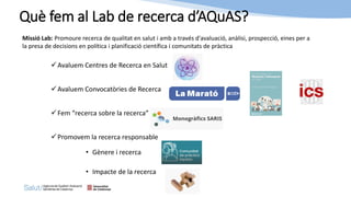 ✓Avaluem Centres de Recerca en Salut
✓Avaluem Convocatòries de Recerca
✓Fem “recerca sobre la recerca”
✓Promovem la recerca responsable
• Gènere i recerca
• Impacte de la recerca
Què fem al Lab de recerca d’AQuAS?
Missió Lab: Promoure recerca de qualitat en salut i amb a través d'avaluació, anàlisi, prospecció, eines per a
la presa de decisions en política i planificació científica i comunitats de pràctica
 
