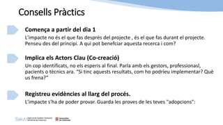 Comença a partir del dia 1
L'impacte no és el que fas després del projecte , és el que fas durant el projecte.
Penseu des del principi. A qui pot benefciar aquesta recerca i com?
Implica els Actors Clau (Co-creació)
Un cop identificats, no els esperis al final. Parla amb els gestors, professionasl,
pacients o tècnics ara. “Si tinc aquests resultats, com ho podríeu implementar? Què
us frena?“
Registreu evidències al llarg del procés.
L'impacte s'ha de poder provar. Guarda les proves de les teves "adopcions":
Consells Pràctics
 