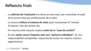 Reflexions finals
• La reforma de l'avaluació ens dona un nou marc, per reconèixer el valor
de la recerca feta per professionals de la salut
• La recerca millora el sistema de salut quan incorporem la "mirada
d'impacte" des del primer dia
• Fer recerca amb impacte implica sortir de la "zona de confort"
• És clau evitar veure l'impacte com una "quimera individual"; és una
responsabilitat compartida i requereix de revisar les nostres cultures
organitzatives
 