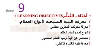 +
‫م‬ُّ‫ل‬َ‫ع‬َّ‫ت‬‫ال‬ ‫اف‬ْ‫د‬َ‫ه‬‫َأ‬
LEARNING OBJECTIVES
:
?
.‫العظام‬ ‫ألنواع‬ ‫النسيجية‬ ‫البنية‬ ‫معرفة‬
?
.‫العظمي‬ ‫المطرق‬ ‫مكونات‬ ‫معرفة‬
?
.‫العظم‬ ‫وتجدد‬ ‫نمو‬ ‫شرح‬
?
.‫المكسور‬ ‫العظم‬ ‫ترميم‬ ‫آلية‬ ‫عن‬ ‫مختصر‬
?
.‫الزليلي‬ ‫الغشاء‬ ‫بنية‬ ‫معرفة‬
9
Bone
 