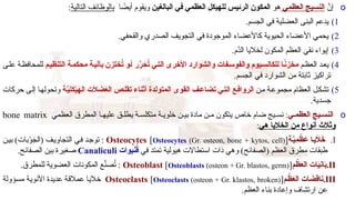 o
َّ
‫إن‬
‫العظمي‬ ‫النسيج‬
‫هو‬
‫البالغين‬ ‫في‬ ‫العظمي‬ ‫للهيكل‬ ‫الرئيس‬ ‫المكون‬
‫ا‬ ً
‫أيض‬ ‫ويقوم‬
‫التالية‬ ‫بالوظائف‬
:
)1
.‫الجسم‬ ‫في‬ ‫العضلية‬ ‫البنى‬ ‫يدعم‬
)2
.‫والقحفي‬ ‫الصدري‬ ‫التجويف‬ ‫في‬ ‫الموجودة‬ ‫كاألعضاء‬ ‫الحيوية‬ ‫األعضاء‬ ‫يحمي‬
)3
.‫َّم‬
‫الد‬ ‫لخاليا‬ ‫المكون‬ ‫العظم‬ ‫نقي‬ ‫إيواء‬
)4
‫م‬R‫ظ‬‫الع‬ ‫د‬R‫ع‬‫ي‬
‫م‬V‫ي‬‫التنظ‬ ‫ة‬V‫م‬‫محك‬ ‫ة‬V‫ي‬‫بآل‬ ‫ختزن‬ُ
‫ت‬ ‫و‬V‫أ‬ ‫ر‬َّ
‫ر‬َ
‫ح‬ُ
‫ت‬ ‫ي‬V‫ت‬‫ال‬ ‫األخرى‬ ‫والشوارد‬ ‫فات‬V‫س‬‫والفو‬ ‫يوم‬V‫للكالس‬ ‫ا‬Vً
‫ن‬‫مخز‬
‫ى‬R‫ل‬‫ع‬ ‫ة‬R‫ظ‬‫للمحاف‬
.‫الجسم‬ ‫في‬ ‫الشوارد‬ ‫من‬ ‫ثابتة‬ ‫تراكيز‬
)5
‫ن‬R‫م‬ ‫ة‬R‫ع‬‫مجمو‬ ‫العظام‬ ‫ل‬R‫ك‬‫تش‬
‫ة‬Vَّ
‫ِي‬
‫ل‬َ
‫ك‬ْ
‫ي‬َ
‫اله‬ ‫ت‬َ
‫ال‬ َ
‫ض‬َ
‫ع‬‫ال‬ ‫ص‬V‫ل‬‫تق‬ ‫أثناء‬ ‫المتولدة‬ ‫القوى‬ ‫ف‬V‫ع‬‫تضا‬ ‫ي‬V‫ت‬‫ال‬ ‫ع‬V‫ف‬‫الروا‬
‫حركات‬ ‫ى‬R‫ل‬‫إ‬ ‫ا‬R‫ه‬‫وتحول‬
.‫جسدية‬
o
‫ي‬V‫العظم‬ ‫يج‬V‫النس‬
:
‫العظمي‬ ‫المطرق‬ ‫ا‬R‫عليه‬ ‫ق‬R‫يطل‬ ‫ة‬R‫متكلس‬ ‫ة‬R‫خلوي‬ ‫ن‬R‫بي‬ ‫مادة‬ ‫ن‬R‫م‬ ‫يتكون‬ ‫خاص‬ ‫ضام‬ ‫يج‬R‫نس‬
bone matrix
‫هي‬ ‫الخاليا‬ ‫من‬ ‫أنواع‬ ‫وثالث‬
:
.I
‫ة‬Vَّ
‫ِي‬
‫م‬ ْ
‫ظ‬ َ
‫ع‬ ‫ا‬V‫ي‬َ
‫ال‬َ
‫خ‬
Osteocytes [Osteocytes (Gr. osteon, bone + kytos, cell)]
‫ن‬R‫ي‬‫ب‬ )‫بات‬ْ
‫و‬َ
‫(الج‬ ‫ف‬R‫ي‬‫التجاو‬ ‫ي‬R‫ف‬ ‫د‬R‫ج‬‫تو‬ :
‫في‬ ‫تمتد‬ ‫هيولية‬ ‫استطاالت‬ ‫ذات‬ ‫وهي‬ )‫(الصفائح‬ ‫العظم‬ ‫مطرق‬ ‫طبقات‬
‫يوات‬َ
‫ن‬ُ
‫ق‬
Canaliculi
.‫الصفائح‬ ‫بين‬ ‫صغيرة‬
.II
‫م‬ ْ
‫ظ‬َ
‫ع‬‫ال‬ ‫ات‬َ
‫ي‬ِ
‫ن‬‫ا‬َ
‫ب‬
Osteoblast [Osteoblasts (osteon + Gr. blastos, germ)]
.‫للمطرق‬ ‫العضوية‬ ‫المكونات‬ ‫ع‬َّ
‫صن‬ُ
‫ت‬ :
.III
‫م‬ Vْ
‫ظ‬َ
‫ع‬‫ال‬ ‫ات‬ َ
‫ِض‬
‫ق‬‫نا‬
Osteoclasts [Osteoclasts (osteon + Gr. klastos, broken)]
‫ؤولة‬R‫س‬‫م‬ ‫ة‬R‫ي‬‫األنو‬ ‫عديدة‬ ‫ة‬R‫ق‬‫عمال‬ ‫ا‬R‫ي‬‫خال‬
.‫العظم‬ ‫بناء‬ ‫وإعادة‬ ‫ارتشاف‬ ‫عن‬
 