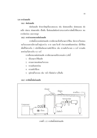 10
1.8 การจ่ายลมอัด
1.8.1 ท่อส่งลมอัด
ท่อส่งลมอัด ทําจากวัสดุแข็งแรงทนนาน เช่น ท่อทองเหลือง ท่อทองแดง ท่อ
เหล็ก ท่อยาง ท่อพลาสติก เป็นต้น ซึ่งท่อลมอัดดังกล่าวสามารถทําการติดตั้งได้สะดวก ทน
การกัดกร่อน และราคาถูก
1.8.2 การกําหนดขนาดท่อส่งลมอัด
การติดตั้งระบบท่อส่งลมอัด ควรพิจารณาถึงปริมาณการใช้ลม อัตราการไหลของ
ลมในระบบควรมีความเร็วอยู่ระหว่าง 6-10 เมตร/วินาที ค่าความกดดันตกคร่อม เมื่อใช้ลม
เต็มที่ไม่ควรเกิน 5 เปอร์เซ็นต์ของความดันใช้งาน เช่น ความดันในวงจร 6 บาร์ ความดัน
ตกคร่อมไม่ควรเกิน 0.3 บาร์
การเลือกขนาดท่อส่งลมอัด ควรพิจารณาองค์ประกอบต่าง ๆ ดังนี้
1. ปริมาณการใช้ลมอัด
2. ความยาวของท่อลมในระบบ
3. ความดันตกคร่อม
4. ความดันใช้งาน
5. อุปกรณ์ในระบบ เช่น วาล์ว ข้อต่อต่าง ๆ เป็นต้น
1.8.3 การติดตั้งท่อส่งลมอัด
ภาพที่ 1.13 การติดตั้งท่อส่งลมอัด
 