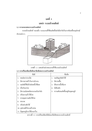 2
บทที่ 1
บทนํา ระบบนิวแมติกส์
1.1 ความหมายของระบบนิวแมติกส์
ระบบนิวแมติกส์ หมายถึง ระบบงานที่ใช้ลมอัดเป็นตัวต้นกําลังในการขับเคลื่อนอุปกรณ์
ทํางานต่าง ๆ
ภาพที่ 1.1 แสดงตัวอย่างของงานที่ใช้ระบบนิวแมติกส์
1.2 การเปรียบเทียบข้อดีและข้อเสียของระบบนิวแมติกส์
ข้อดี ข้อเสีย
1. ทนต่อการระเบิด
2. มีความรวดเร็วในการทํางาน
3. ลมอัดที่ใช้แล้วปล่อยทิ้งได้เลย
4. เก็บรักษาง่าย
5. มีความปลอดภัยจากงานเกินกําลัง
6. ปรับความเร็วได้ง่าย
7. ควบคุมความดันได้ง่าย
8. สะอาด
9. ปรับช่วงชักได้
10. อุปกรณ์มีโครงสร้างง่าย
11. มีอุณหภูมิการใช้งานกว้าง
1. ลมอัดถูกอัดตัวได้
2. มีความชื้น
3. ต้องการเนื้อที่มาก
4. มีเสียงดัง
5. ความดันลมอัดขึ้นอยู่กับอุณหภูมิ
ตารางที่ 1.1 การเปรียบเทียบข้อดีและข้อเสียของระบบนิวแมติกส์
 