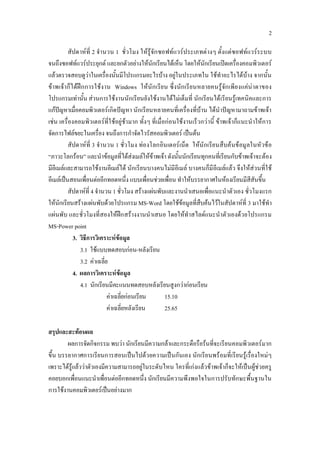 2

          สัปดาหที่ 2 จํานวน 1 ชั่วโมง ใหรูจัก ซอฟทแวรประเภทตางๆ ตั้งแตซอฟทแวรร ะบบ
จนถึงซอฟทแวรประยุกต และยกตัวอยางใหนักเรียนไดเห็น โดยใหนักเรียนเปดเครืองคอมพิวเตอร
                                                                                       ่
แลวตรวจสอบดูวาในเครื่องนั้นมีโปรแกรมอะไรบาง อยูในประเภทใน ใชทําอะไรไดบาง จากนั้น
ขาพเจาก็ไดฝก การใชงาน Windows ใหนัก เรียน ซึ่งนัก เรียนหลายคนรูจัก เพียงแคนาตาของ
โปรแกรมเทานั้น สวนการใชงานนักเรียนยังใชงานไดไมเต็มที่ นักเรียนได เรียนรูเทคนิคและการ
แกปญหาเมื่อคอมพิวเตอรเกิดปญหา นักเรียนหลายคนที่เครื่องที่บาน ไดนําปญหามาถามขาพเจา
เชน เครื่องคอมพิว เตอรที่ใ ชอยูชามาก ทั้งๆ ที่เมื่อกอนใชงานเร็วกวานี้ ขาพเจาก็แนะนําใหการ
จัดการไฟลขยะในเครื่อง จนถึงการกําจัดไวรัสคอมพิวเตอร เปนตน
          สัปดาหที่ 3 จํานวน 1 ชั่ว โมง ทองโลกอิน เตอรเน็ต ใหนักเรียนสืบคนขอมูลในหัวขอ
“ภาวะโลกรอน” และนําขอมูลที่ไดสงเมลใหขาพเจา ดังนั้นนักเรียนทุกคนที่เรียนกับขาพเจาจะตอง
มีอีเมลและสามารถใชงานอีเมลได นักเรียนบางคนไมมีอีเมล บางคนก็มีอีเมลแลว จึงใหสวนที่ใช
อีเมลเปนสอนเพื่อนตออีกทอดหนึ่ง แบบเพื่อนชวยเพื่อน ทําใหบรรยากาศในหองเรียนมีสีสันขึ้น
          สัปดาหที่ 4 จํานวน 1 ชั่วโมง สรางแผนพับและงานนําเสนอเพื่อแนะนําตัวเอง ชั่วโมงแรก
ใหนักเรียนสรางแผนพับดวยโปรแกรม MS-Word โดยใชขอมูลทีสืบคนไวในสัปดาหที่ 3 มาใชทํา
                                                                    ่
แผนพับ และชั่วโมงที่สองใหฝก สรางงานนําเสนอ โดยใหทําสไลดแนะนําตัวเองดว ยโปรแกรม
MS-Power point
            3. วิธีการวิเคราะหขอมูล
               3.1 ใชแบบทดสอบกอน-หลังเรียน
               3.2 คาเฉลี่ย
            4. ผลการวิเคราะหขอมูล
               4.1 นักเรียนมีคะแนนทดสอบหลังเรียนสูงกวากอนเรียน
                            คาเฉลี่ยกอนเรียน          15.10
                            คาเฉลี่ยหลังเรียน          25.65

สรุปและสะทอนผล
        ผลการจัดกิจกรรม พบวา นักเรียนมีความกลาและกระตือรือรนที่จะเรียนคอมพิวเตอรมาก
ขึ้น บรรยากาศการเรียนการสอนเปนไปดว ยความเปนกันเอง นักเรียนพร อมที่เรียนรูเรื่องใหมๆ
เพราะไดรูแลววาตัวเองมีความสามารถอยูในระดับไหน ใครที่เกงแลวขาพเจาก็จะใหเปนผูชวยครู
คอยบอกเพื่อนแนะนําเพื่อนตออีกทอดหนึ่ง นักเรียนมีความพึงพอใจในการปรับทักษะพื้นฐานใน
การใชงานคอมพิวเตอรเปนอยางมาก
 