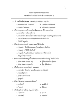 5

                             แบบทดสอบกอนเรียนและหลังเรียน
                     รายวิชา เทคโนโลยีสารสนเทศ ชั้นมัธยมศึกษาปที่ 4

1. คําวา เทคโนโลยีสารสนเทศ มาจากคําในภาษาอังกฤษวาอยางไร
         ก. Communication Technology              ข. Computer Technology
         ค. System Technology                     ง. Information Technology
2. ขอใดใหความหมายของคําวา เทคโนโลยีสารสนเทศ ไดครอบคลุมที่สุด
         ก. เทคโนโลยีสําหรับการสื่อสาร
         ข. เทคโนโลยีที่ใชเพื่อเอื้ออํานวยในการบันทึกขอมูล จัดเก็บขอมูล ประมวลผล
         ค. เทคโนโลยีรูปแบบใหมที่มีคุณคาสําหรับชีวิตประจําวัน
         ง. ไมมีขอใดถูกตอง
3. ขอใดใหความหมายของคําวา สารสนเทศ ไดไมถูกตอง
         ก. ขอมูลใดๆ ก็ไดที่มีความหมายหรือคุณคาตอการตัดสินใจ
         ข. ขอมูลใดๆ ก็ไดที่ผูใชจัดเก็บไว
         ค. ขอมูลที่อยูในรูปแบบที่มีประโยชน สามารถนําไปใชงานได
         ง. ขอมูลที่ประมวลผลแลว
4. ในกระบวนการสื่อสารขอมูลนั้นจะตองประกอบดวยสวนที่สําคัญ ไดแกอะไรบาง
         ก. ผูสง ชองทางการสง วัตถุ            ข. ผูเรียน หองเรียน ผูสอน
         ค. ผูสง ชองทางการสง ผูรับ           ง. ผูพูด ผูฟง ผูถาม
5. ขอใดคือความหมายของฮารดแวร (Hardware)
         ก. อุปกรณใดๆก็ตามที่เรามองเห็นและสามารถจับตองได
         ข. ระบบปฏิบัติการ
         ค. ผูใชงานคอมพิวเตอร
         ง. ถูกทุกขอ
6. ขอใดไมใชองคประกอบของคอมพิวเตอร
         ก. ฮารดแวร                             ข. ซอฟทแวร
         ค. ไทยแวร                               ง. พีเพิลแวร
7. ขอใดเปนอุปกรณรับขอมูล (Input) อยางเดียว
         ก. ไมโครโฟน                              ข. จอภาพ
         ค. แผนดิสก                             ง. ฮารดดิสก
 