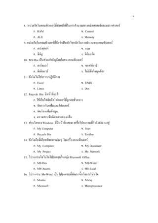 6

8. หนวยใดในคอมพิวเตอรที่ทําหนาที่ในการคํานวณทางคณิตศาสตรและตรรกศาสตร
        ก. RAM                                   ข. Control
        ค. ALU                                   ง. Memory
9. หนวยใดในคอมพิวเตอรที่ถือวาเปนหัวใจหลักในการทํางานของคอมพิวเตอร
        ก. ฮารดดิสก                            ข. แรม
        ค. ซีพียู                                ง. คียบอรด
10. MS-Dos เปนสวนสําคัญดานใดของคอมพิวเตอร
        ก. ฮารดแวร                             ข. ซอฟทแวร
        ค. พีเพิลแวร                            ง. ไมมีขอใดถูกตอง
11. ขอใดไมใชระบบปฏิบัติการ
        ก. Excel                                 ข. UNIX
        ค. Linux                                 ง. Dos
12. Recycle Bin มีหนาที่อะไร
        ก. ใชเก็บไฟลหรือโฟลเดอรที่ถูกลบชั่วคราว
        ข. จัดการกับแฟมและโฟลเดอร
        ค. จัดเรียงแฟมขอมูล
        ง. ตรวจสอบขอผิดพลาดของแฟม
13. สวนใดของ Windows ที่มีหนาที่แสดงรายชื่อโปรแกรมที่กําลังทํางานอยู
        ก. My Computer                           ข. Start
        ค. Recycle Bin                           ง. Taskbar
14. ขอใดคือที่เก็บทรัพยากรตางๆ ในเครื่องคอมพิวเตอร
        ก. My Computer                           ข. My Document
        ค. My Project                            ง. My Network
15. โปรแกรมใดไมใชโปรแกรมในกลุม Microsoft Office
        ก. MS-Dos                                ข. MS-Word
        ค. MS-Access                             ง. MS-Excel
16. โปรแกรม Ms-Word เปนโปรแกรมที่พัฒนาขึ้นโดย บริษัทใด
        ก. Mcafee                                ข. Micky
        ค. Microsoft                             ง. Microprocessor
 