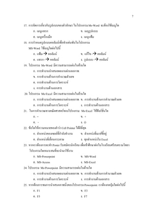 7

17. การจัดการเกี่ยวกับรูปแบบของตัวอักษร ในโปรแกรม Ms-Word จะตองใชเมนูใด
        ก. เมนูแทรก                             ข. เมนูรูปแบบ
        ค. เมนูเครื่องมือ                       ง. เมนูแฟม
18. การกําหนดรูปแบบคอลัมนเพื่อทําแผนพับในโปรแกรม
    MS-Word ใชเมนูใดตอไปนี้
        ก. แฟม- คอลัมน                       ข. แกไข - คอลัมน
        ค. แทรก - คอลัมน                      ง. รูปแบบ - คอลัมน
19. โปรแกรม Ms-Word มีความสามารถเดนในดานใด
        ก. การทํางานนําเสนอผลงานผานจอภาพ
        ข. การทํางานดานการคํานวณตัวเลข
        ค. การทํางานดานการวิเคราะห
        ง. การทํางานดานเอกสาร
20. โปรแกรม Ms-Excel มีความสามารถเดนในดานใด
        ก. การทํางานนําเสนอผลงานผานจอภาพ ข. การทํางานดานการคํานวณตัวเลข
        ค. การทํางานดานการวิเคราะห            ง. การทํางานดานเอกสาร
21. ในการคํานวณทางคณิตศาสตรของโปรแกรม Ms-Excel ใชฟงกชั่นใด
        ก. =                                    ข. +
        ค. -                                    ง. ()
22. ขอใดใหความหมายของคําวา Cell Pointer ไดดีที่สุด
        ก. ตําแหนงของเซลลที่กําลังทํางาน      ข. ตําแหนงที่เมาสชี้อยู
        ค. ตําแหนงที่เลื่อนกระดาษ              ง. ทุกตําแหนงใน Excel
23. หากเราตองการจะทํา Poster รับสมัครนักเรียน เพื่อเขาศึกษาตอในโรงเรียนศรีสงครามวิทยา
     โปรแกรมใดเหมาะสมที่จะนํามาใชงาน
        ก. MS-Powerpoint                        ข. MS-Word
        ค. MS-Access                            ง. MS-Excel
24. โปรแกรม Ms-Powerpoint มีความสามารถเดนในดานใด
        ก. การทํางานนําเสนอผลงานผานจอภาพ ข. การทํางานดานการคํานวณตัวเลข
        ค. การทํางานดานการวิเคราะห            ง. การทํางานดานเอกสาร
25. หากตองการชมการนําเสนอภาพนิ่งของโปรแกรม Powerpoint เราตองกดปุมใดตอไปนี้
        ก. F1                                   ข. F3
        ค. F5                                   ง. F7
 