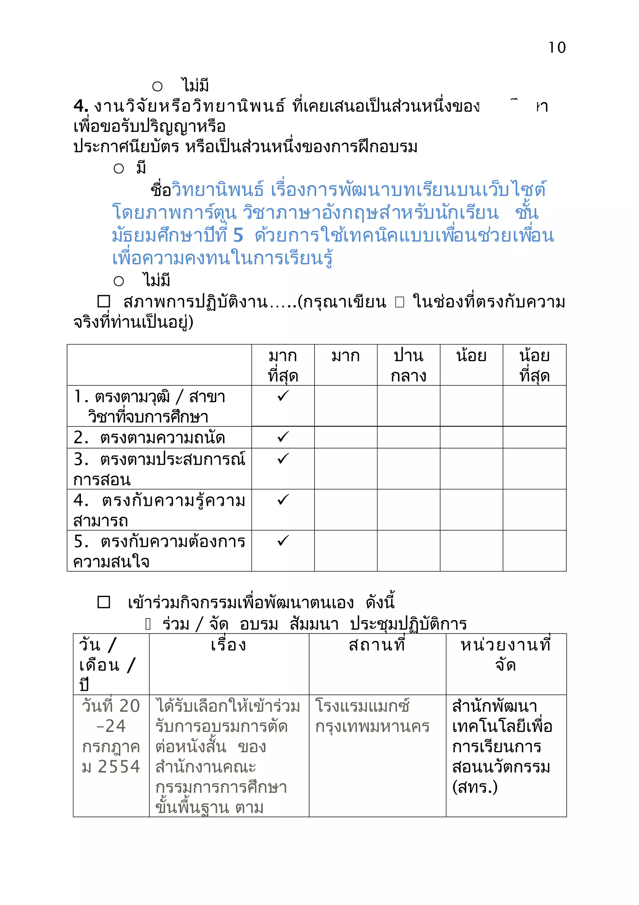 10

            ไม่มี
4. งานวิจ ัย หรือ วิท ยานิพ นธ์ ที่เคยเสนอเป็นส่วนหนึ่งของการศึกษา
เพื่อขอรับปริญญาหรือ
ประกาศนียบัตร หรือเป็นส่วนหนึ่งของการฝึกอบรม
       มี
           ชื่อวิทยานิพนธ์ เรื่องการพัฒนาบทเรียนบนเว็บไซต์
     โดยภาพการ์ตูน วิชาภาษาอังกฤษสำาหรับนักเรียน ชัน ้
     มัธยมศึกษาปีที่ 5 ด้วยการใช้เทคนิคแบบเพือนช่วยเพือน
                                             ่         ่
     เพื่อความคงทนในการเรียนรู้
        ไม่มี
     สภาพการปฏิ บัติงาน…..(กรุณ าเขี ย น  ในช่อ งที่ ต รงกั บ ความ
จริงที่ท่านเป็นอยู่)
                           มาก      มาก     ปาน      น้อย    น้อย
                           ที่สุด           กลาง             ที่สด
                                                                 ุ
1. ตรงตามวุฒิ / สาขา        
  วิชาทีจบการศึกษา
        ่
2. ตรงตามความถนัด           
3. ตรงตามประสบการณ์         
การสอน
4. ตรงกั บ ความรู้ ค วาม    
สามารถ
5. ตรงกับความต้องการ        
ความสนใจ

    เข้าร่วมกิจกรรมเพื่อพัฒนาตนเอง ดังนี้
          ร่วม / จัด อบรม สัมมนา ประชุมปฏิบัติการ
วัน /              เรื่อ ง            สถานที่    หน่ว ยงานที่
เดือ น /                                              จัด
ปี
วันที่ 20 ได้รับเลือกให้เข้าร่วม โรงแรมแมกซ์    สำานักพัฒนา
   –24    รับการอบรมการตัด       กรุงเทพมหานคร เทคโนโลยีเพื่อ
กรกฎาค ต่อหนังสั้น ของ                          การเรียนการ
ม 2554 สำานักงานคณะ                             สอนนวัตกรรม
          กรรมการการศึกษา                       (สทร.)
          ขันพื้นฐาน ตาม
            ้
 