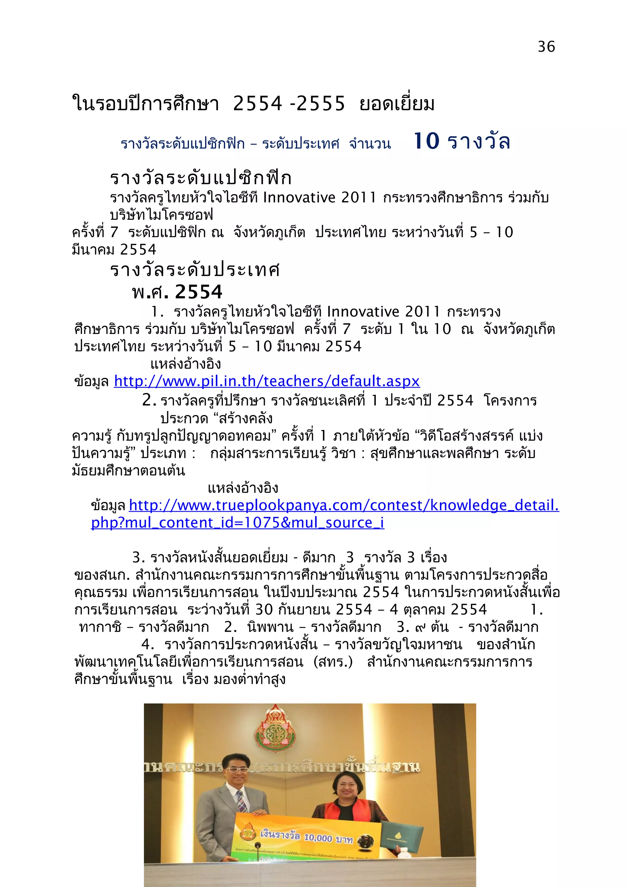 36


ในรอบปีการศึกษา 2554 -2555 ยอดเยียม
                                 ่
       รางวัลระดับแปซิกฟิก – ระดับประเทศ จำานวน     10 รางวัล
     รางวัล ระดับ แปซิก ฟิก
         รางวัลครูไทยหัวใจไอซีที Innovative 2011 กระทรวงศึกษาธิการ ร่วมกับ
         บริษัทไมโครซอฟ
ครั้งที่ 7 ระดับแปซิฟิก ณ จังหวัดภูเก็ต ประเทศไทย ระหว่างวันที่ 5 – 10
มีนาคม 2554
     รางวัล ระดับ ประเทศ
       พ.ศ. 2554
             1. รางวัลครูไทยหัวใจไอซีที Innovative 2011 กระทรวง
ศึกษาธิการ ร่วมกับ บริษัทไมโครซอฟ ครั้งที่ 7 ระดับ 1 ใน 10 ณ จังหวัดภูเก็ต
ประเทศไทย ระหว่างวันที่ 5 – 10 มีนาคม 2554
             แหล่งอ้างอิง
ข้อมูล http://www.pil.in.th/teachers/default.aspx
            2. รางวัลครูที่ปรึกษา รางวัลชนะเลิศที่ 1 ประจำาปี 2554 โครงการ
               ประกวด “สร้างคลัง
ความรู้ กับทรูปลูกปัญญาดอทคอม” ครั้งที่ 1 ภายใต้หวข้อ “วิดีโอสร้างสรรค์ แบ่ง
                                                     ั
ปันความรู้” ประเภท : กลุ่มสาระการเรียนรู้ วิชา : สุขศึกษาและพลศึกษา ระดับ
มัธยมศึกษาตอนต้น
                      แหล่งอ้างอิง
   ข้อมูล http://www.trueplookpanya.com/contest/knowledge_detail.
   php?mul_content_id=1075&mul_source_i

         3. รางวัลหนังสั้นยอดเยี่ยม - ดีมาก 3 รางวัล 3 เรื่อง
ของสนก. สำานักงานคณะกรรมการการศึกษาขั้นพื้นฐาน ตามโครงการประกวดสื่อ
คุณธรรม เพื่อการเรียนการสอน ในปีงบประมาณ 2554 ในการประกวดหนังสั้นเพื่อ
การเรียนการสอน ระว่างวันที่ 30 กันยายน 2554 – 4 ตุลาคม 2554        1.
 ทากาชิ – รางวัลดีมาก 2. นิพพาน – รางวัลดีมาก 3. ๙ ต้น - รางวัลดีมาก
            4. รางวัลการประกวดหนังสั้น – รางวัลขวัญใจมหาชน ของสำานัก
พัฒนาเทคโนโลยีเพื่อการเรียนการสอน (สทร.) สำานักงานคณะกรรมการการ
ศึกษาขั้นพื้นฐาน เรื่อง มองตำ่าทำาสูง
 