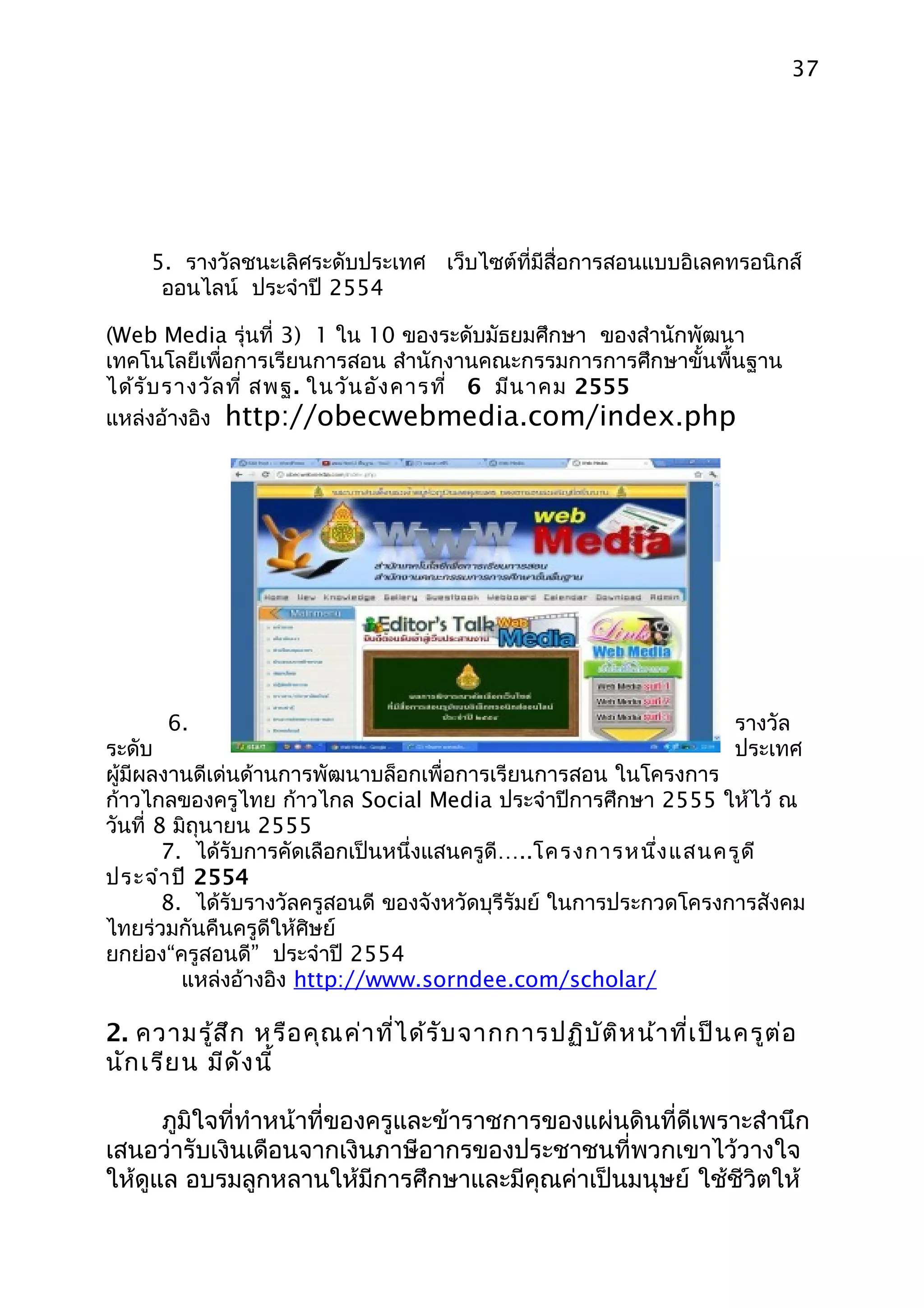 37




     5. รางวัลชนะเลิศระดับประเทศ เว็บไซต์ที่มีสื่อการสอนแบบอิเลคทรอนิกส์
      ออนไลน์ ประจำาปี 2554

(Web Media รุ่นที่ 3) 1 ใน 10 ของระดับมัธยมศึกษา ของสำานักพัฒนา
เทคโนโลยีเพื่อการเรียนการสอน สำานักงานคณะกรรมการการศึกษาขั้นพื้นฐาน
ได้ร ับ รางวัล ที่ สพฐ. ในวัน อัง คารที่ 6 มีน าคม 2555
แหล่งอ้างอิง http://obecwebmedia.com/index.php




      6.                                                              รางวัล
ระดับ                                                                 ประเทศ
ผู้มีผลงานดีเด่นด้านการพัฒนาบล็อกเพื่อการเรียนการสอน ในโครงการ
ก้าวไกลของครูไทย ก้าวไกล Social Media ประจำาปีการศึกษา 2555 ให้ไว้ ณ
วันที่ 8 มิถุนายน 2555
        7. ได้รับการคัดเลือกเป็นหนึ่งแสนครูดี…..โครงการหนึง แสนครูด ี
                                                             ่
ประจำา ปี 2554
        8. ได้รับรางวัลครูสอนดี ของจังหวัดบุรีรัมย์ ในการประกวดโครงการสังคม
ไทยร่วมกันคืนครูดีให้ศิษย์
ยกย่อง“ครูสอนดี” ประจำาปี 2554
          แหล่งอ้างอิง http://www.sorndee.com/scholar/

2. ความรู้ส ึก หรือ คุณ ค่า ที่ไ ด้ร ับ จากการปฏิบ ัต ิห น้า ที่เ ป็น ครูต ่อ
นัก เรีย น มีด ัง นี้

      ภูมิใจที่ทำาหน้าที่ของครูและข้าราชการของแผ่นดินที่ดีเพราะสำานึก
เสนอว่ารับเงินเดือนจากเงินภาษีอากรของประชาชนที่พวกเขาไว้วางใจ
ให้ดูแล อบรมลูกหลานให้มีการศึกษาและมีคุณค่าเป็นมนุษย์ ใช้ชีวิตให้
 
