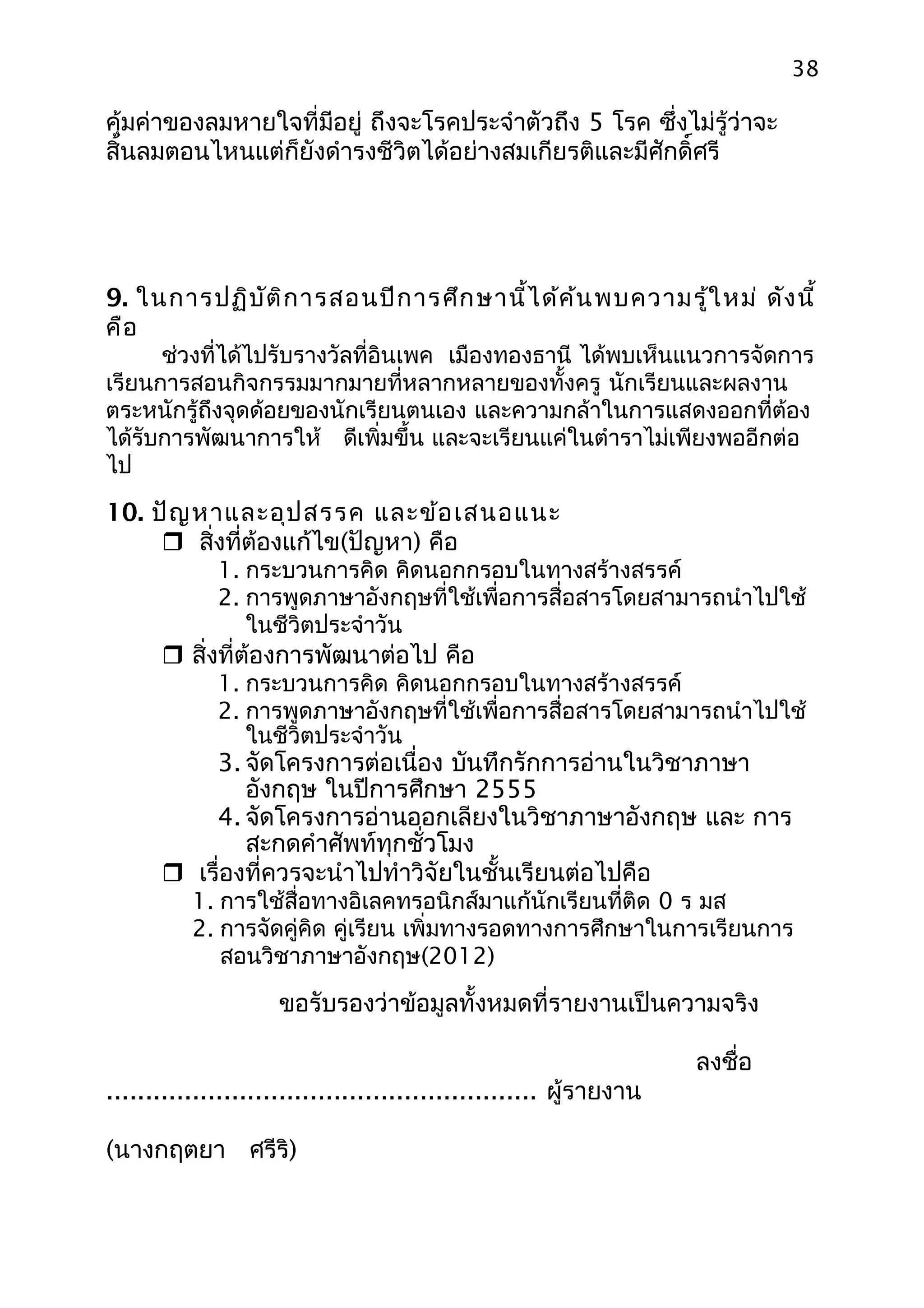 38

คุ้มค่าของลมหายใจที่มีอยู่ ถึงจะโรคประจำาตัวถึง 5 โรค ซึ่งไม่รู้ว่าจะ
สิ้นลมตอนไหนแต่ก็ยังดำารงชีวิตได้อย่างสมเกียรติและมีศักดิ์ศรี




9. ในการปฏิบ ัต ิก ารสอนปีก ารศึก ษานี้ไ ด้ค ้น พบความรู้ใ หม่ ดัง นี้
คือ
      ช่วงที่ได้ไปรับรางวัลที่อินเพค เมืองทองธานี ได้พบเห็นแนวการจัดการ
เรียนการสอนกิจกรรมมากมายที่หลากหลายของทั้งครู นักเรียนและผลงาน
ตระหนักรู้ถึงจุดด้อยของนักเรียนตนเอง และความกล้าในการแสดงออกที่ต้อง
ได้รับการพัฒนาการให้ ดีเพิ่มขึ้น และจะเรียนแค่ในตำาราไม่เพียงพออีกต่อ
ไป

10. ปัญ หาและอุป สรรค และข้อ เสนอแนะ
      สิ่งที่ต้องแก้ไข(ปัญหา) คือ
             1. กระบวนการคิด คิดนอกกรอบในทางสร้างสรรค์
             2. การพูดภาษาอังกฤษที่ใช้เพื่อการสื่อสารโดยสามารถนำาไปใช้
                ในชีวิตประจำาวัน
       สิ่งที่ต้องการพัฒนาต่อไป คือ
             1. กระบวนการคิด คิดนอกกรอบในทางสร้างสรรค์
             2. การพูดภาษาอังกฤษที่ใช้เพื่อการสื่อสารโดยสามารถนำาไปใช้
                ในชีวิตประจำาวัน
          3. จัดโครงการต่อเนื่อง บันทึกรักการอ่านในวิชาภาษา
              อังกฤษ ในปีการศึกษา 2555
          4. จัดโครงการอ่านออกเลียงในวิชาภาษาอังกฤษ และ การ
              สะกดคำาศัพท์ทุกชั่วโมง
       เรื่องที่ควรจะนำาไปทำาวิจัยในชั้นเรียนต่อไปคือ
          1. การใช้สื่อทางอิเลคทรอนิกส์มาแก้นักเรียนที่ติด 0 ร มส
          2. การจัดคู่คิด คู่เรียน เพิ่มทางรอดทางการศึกษาในการเรียนการ
             สอนวิชาภาษาอังกฤษ(2012)

                    ขอรับรองว่าข้อมูลทั้งหมดที่รายงานเป็นความจริง

                                                                    ลงชื่อ
....................................................... ผู้รายงาน

(นางกฤตยา ศรีริ)
 