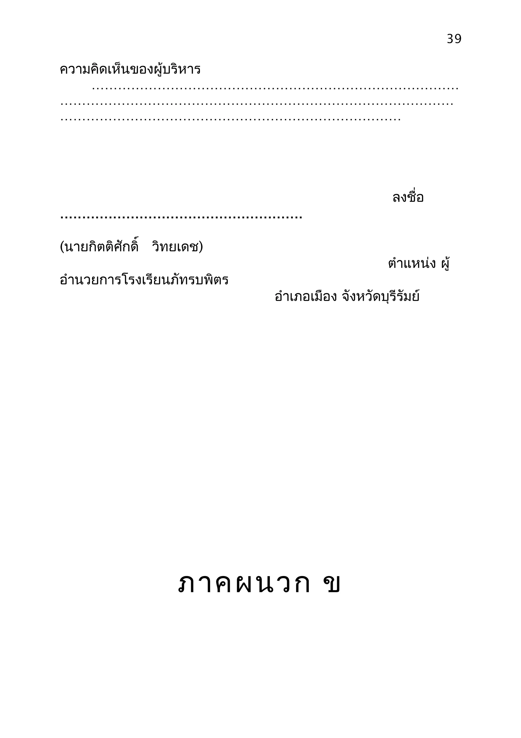 39

ความคิดเห็นของผู้บริหาร
  …………………………………………………………………………
………………………………………………………………………………
……………………………………………………………………




                                                                      ลงชื่อ
.......................................................

(นายกิตติศักดิ์ วิทยเดช)
                                                                     ตำาแหน่ง ผู้
อำานวยการโรงเรียนภัทรบพิตร
                                                อำาเภอเมือง จังหวัดบุรีรัมย์




                          ภาคผนวก ข
 