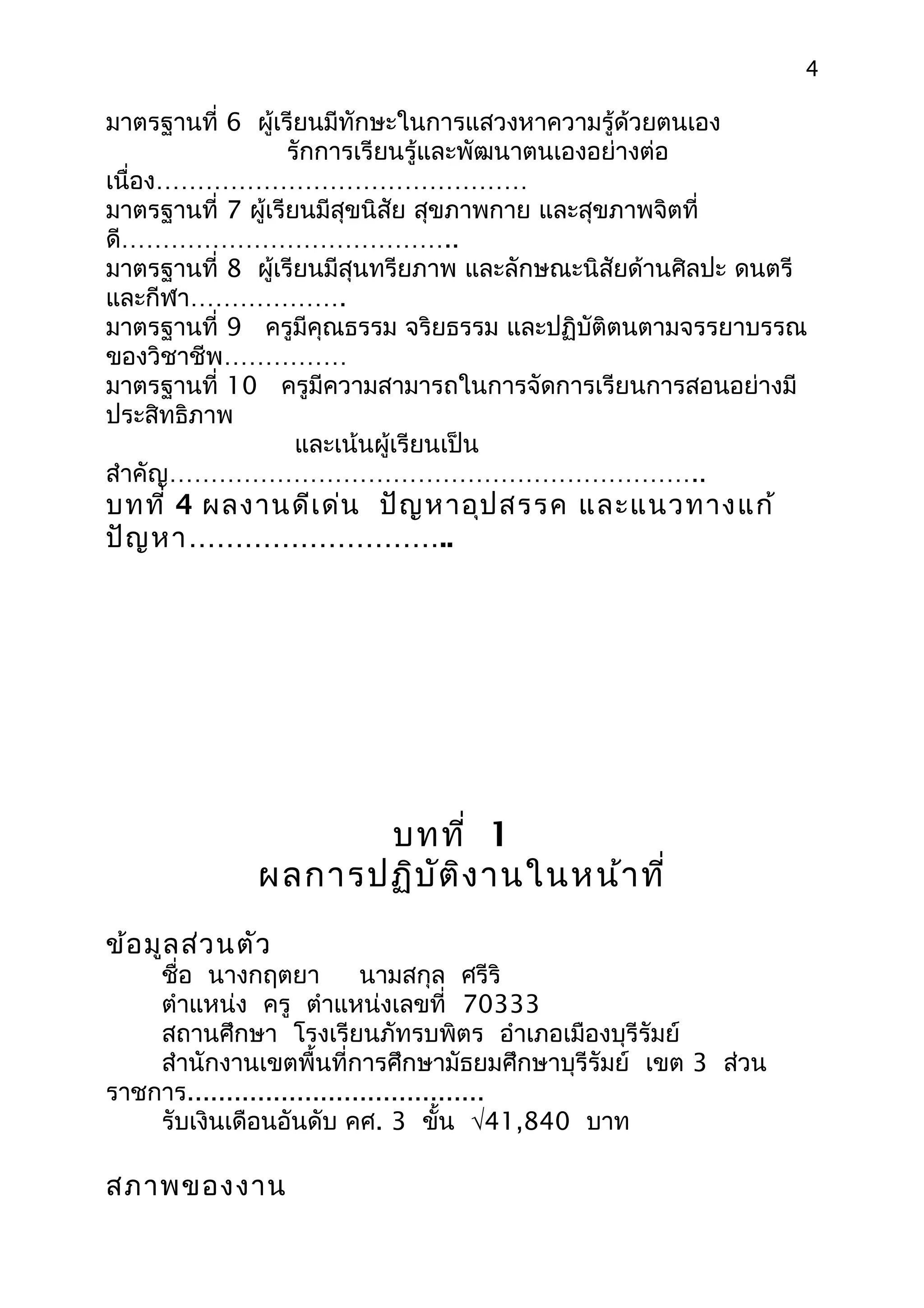 4

มาตรฐานที่ 6 ผู้เรียนมีทักษะในการแสวงหาความรู้ด้วยตนเอง
                   รักการเรียนรู้และพัฒนาตนเองอย่างต่อ
เนื่อง………………………………………
มาตรฐานที่ 7 ผู้เรียนมีสุขนิสัย สุขภาพกาย และสุขภาพจิตที่
ดี…………………………………..
มาตรฐานที่ 8 ผู้เรียนมีสุนทรียภาพ และลักษณะนิสัยด้านศิลปะ ดนตรี
และกีฬา……………….
มาตรฐานที่ 9 ครูมีคุณธรรม จริยธรรม และปฏิบัติตนตามจรรยาบรรณ
ของวิชาชีพ……………
มาตรฐานที่ 10 ครูมีความสามารถในการจัดการเรียนการสอนอย่างมี
ประสิทธิภาพ
                    และเน้นผู้เรียนเป็น
สำาคัญ………………………………………………………..
บทที่ 4 ผลงานดีเ ด่น ปัญ หาอุป สรรค และแนวทางแก้
ปัญ หา………………………..




                    บทที่ 1
              ผลการปฏิบ ัต ิง านในหน้า ที่
ข้อ มูล ส่ว นตัว
    ชื่อ นางกฤตยา           นามสกุล ศรีริ
    ตำาแหน่ง ครู ตำาแหน่งเลขที่ 70333
    สถานศึกษา โรงเรียนภัทรบพิตร อำาเภอเมืองบุรีรัมย์
    สำานักงานเขตพื้นที่การศึกษามัธยมศึกษาบุรีรัมย์ เขต 3 ส่วน
ราชการ......................................
    รับเงินเดือนอันดับ คศ. 3 ขั้น √41,840 บาท

สภาพของงาน
 