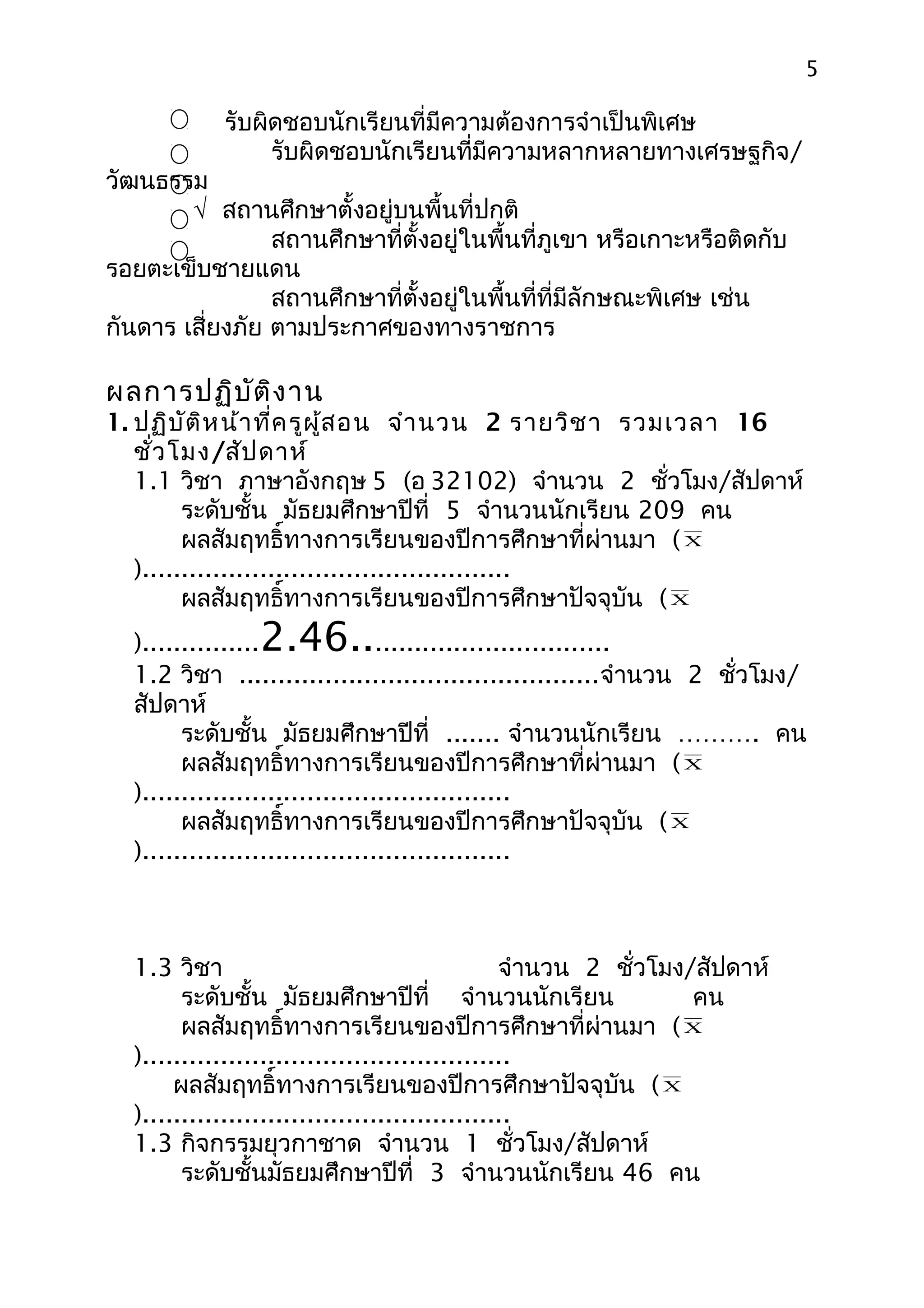 5

            รับผิดชอบนักเรียนที่มีความต้องการจำาเป็นพิเศษ
                 รับผิดชอบนักเรียนที่มีความหลากหลายทางเศรษฐกิจ/
วัฒนธรรม
        √ สถานศึกษาตั้งอยู่บนพื้นที่ปกติ
                 สถานศึกษาที่ตั้งอยู่ในพื้นที่ภูเขา หรือเกาะหรือติดกับ
รอยตะเข็บชายแดน
                 สถานศึกษาที่ตั้งอยู่ในพื้นที่ที่มีลักษณะพิเศษ เช่น
กันดาร เสี่ยงภัย ตามประกาศของทางราชการ

ผลการปฏิบ ัต ิง าน
1. ปฏิบ ัต ิห น้า ที่ค รูผ ู้ส อน จำา นวน 2 รายวิช า รวมเวลา 16
   ชั่ว โมง/สัป ดาห์
   1.1 วิชา ภาษาอังกฤษ 5 (อ 32102) จำานวน 2 ชั่วโมง/สัปดาห์
         ระดับชั้น มัธยมศึกษาปีที่ 5 จำานวนนักเรียน 209 คน
         ผลสัมฤทธิ์ทางการเรียนของปีการศึกษาที่ผ่านมา ( X
   )...............................................
         ผลสัมฤทธิ์ทางการเรียนของปีการศึกษาปัจจุบัน ( X
               2.46..
  )...............               ..............................
  1.2 วิชา ..............................................จำานวน 2 ชั่วโมง/
  สัปดาห์
        ระดับชั้น มัธยมศึกษาปีที่ ....... จำานวนนักเรียน ………. คน
        ผลสัมฤทธิ์ทางการเรียนของปีการศึกษาที่ผ่านมา ( X
  )...............................................
        ผลสัมฤทธิ์ทางการเรียนของปีการศึกษาปัจจุบัน ( X
  )...............................................



  1.3 วิชา                                      จำานวน 2 ชั่วโมง/สัปดาห์
        ระดับชั้น มัธยมศึกษาปีที่ จำานวนนักเรียน                 คน
        ผลสัมฤทธิ์ทางการเรียนของปีการศึกษาที่ผ่านมา ( X
  )...............................................
       ผลสัมฤทธิ์ทางการเรียนของปีการศึกษาปัจจุบัน ( X
  )...............................................
  1.3 กิจกรรมยุวกาชาด จำานวน 1 ชั่วโมง/สัปดาห์
        ระดับชั้นมัธยมศึกษาปีที่ 3 จำานวนนักเรียน 46 คน
 