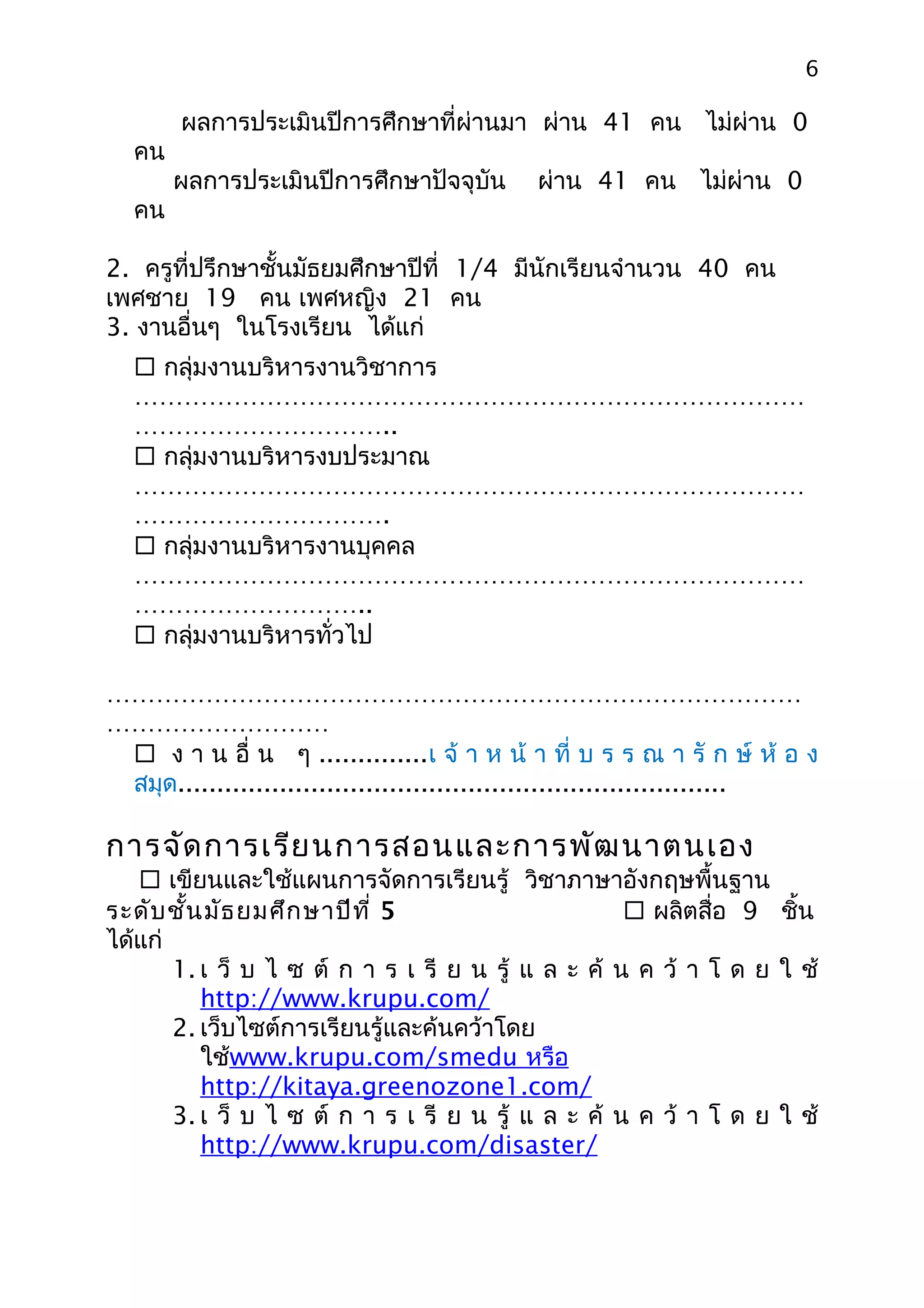 6

       ผลการประเมินปีการศึกษาที่ผ่านมา ผ่าน 41 คน ไม่ผ่าน 0
  คน
       ผลการประเมินปีการศึกษาปัจจุบัน        ผ่าน 41 คน ไม่ผ่าน 0
  คน

2. ครูที่ปรึกษาชั้นมัธยมศึกษาปีที่ 1/4 มีนักเรียนจำานวน 40 คน
เพศชาย 19 คน เพศหญิง 21 คน
3. งานอื่นๆ ในโรงเรียน ได้แก่
   กลุ่มงานบริหารงานวิชาการ
  ………………………………………………………………………
  …………………………..
   กลุ่มงานบริหารงบประมาณ
  ………………………………………………………………………
  ………………………….
   กลุ่มงานบริหารงานบุคคล
  ………………………………………………………………………
  ………………………..
   กลุ่มงานบริหารทั่วไป

…………………………………………………………………………
………………………
  ง า น อื่ น ๆ ..............เ จ้ า ห น้ า ที่ บ ร ร ณ า รั ก ษ์ ห้ อ ง
 สมุด......................................................................

การจัด การเรีย นการสอนและการพัฒ นาตนเอง
    เขียนและใช้แผนการจัดการเรียนรู้ วิชาภาษาอังกฤษพื้นฐาน
ระดับ ชั้น มัธ ยมศึก ษาปีท ี่ 5                       ผลิตสื่อ 9 ชิ้น
ได้แก่
       1. เ ว็ บ ไ ซ ต์ ก า ร เ รี ย น รู้ แ ล ะ ค้ น ค ว้ า โ ด ย ใ ช้
          http://www.krupu.com/
       2. เว็บไซต์การเรียนรู้และค้นคว้าโดย
          ใช้www.krupu.com/smedu หรือ
          http://kitaya.greenozone1.com/
       3. เ ว็ บ ไ ซ ต์ ก า ร เ รี ย น รู้ แ ล ะ ค้ น ค ว้ า โ ด ย ใ ช้
          http://www.krupu.com/disaster/
 