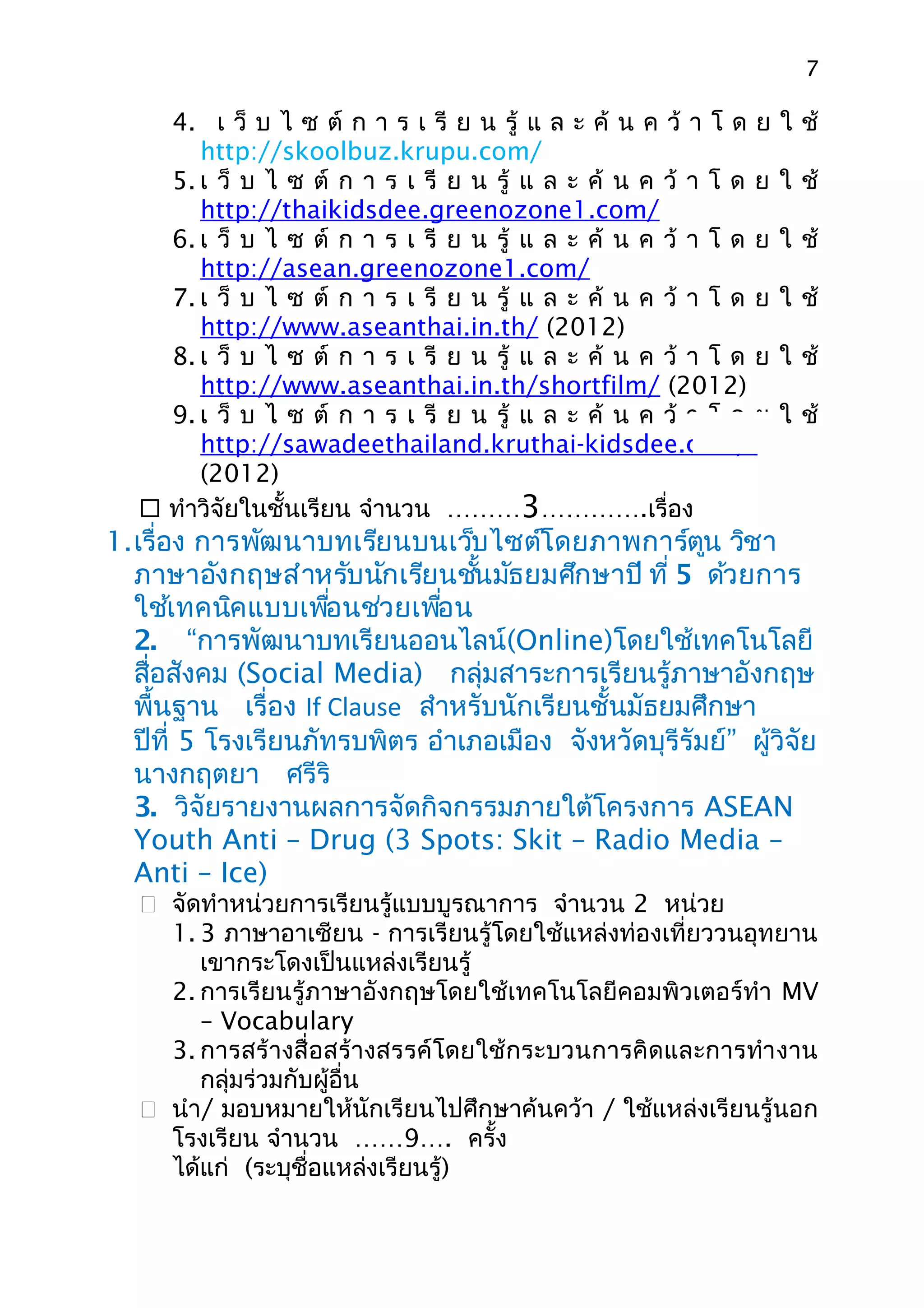 7

     4. เ ว็ บ ไ ซ ต์ ก า ร เ รี ย น รู้ แ ล ะ ค้ น ค ว้ า โ ด ย   ใ ช้
        http://skoolbuz.krupu.com/
     5. เ ว็ บ ไ ซ ต์ ก า ร เ รี ย น รู้ แ ล ะ ค้ น ค ว้ า โ ด ย   ใ ช้
        http://thaikidsdee.greenozone1.com/
     6. เ ว็ บ ไ ซ ต์ ก า ร เ รี ย น รู้ แ ล ะ ค้ น ค ว้ า โ ด ย   ใ ช้
        http://asean.greenozone1.com/
     7. เ ว็ บ ไ ซ ต์ ก า ร เ รี ย น รู้ แ ล ะ ค้ น ค ว้ า โ ด ย   ใ ช้
        http://www.aseanthai.in.th/ (2012)
     8. เ ว็ บ ไ ซ ต์ ก า ร เ รี ย น รู้ แ ล ะ ค้ น ค ว้ า โ ด ย   ใ ช้
        http://www.aseanthai.in.th/shortfilm/ (2012)
     9. เ ว็ บ ไ ซ ต์ ก า ร เ รี ย น รู้ แ ล ะ ค้ น ค ว้ า โ ด ย   ใ ช้
        http://sawadeethailand.kruthai-kidsdee.com/
        (2012)
    ทำาวิจัยในชั้นเรียน จำานวน ………3………….เรื่อง
1.เรื่อง การพัฒนาบทเรียนบนเว็บไซต์โดยภาพการ์ตูน วิชา
  ภาษาอังกฤษสำาหรับนักเรียนชันมัธยมศึกษาปี ที่ 5 ด้วยการ
                                 ้
  ใช้เทคนิคแบบเพือนช่วยเพือน
                     ่        ่
  2. “การพัฒนาบทเรียนออนไลน์(Online)โดยใช้เทคโนโลยี
  สื่อสังคม (Social Media) กลุ่มสาระการเรียนรู้ภาษาอังกฤษ
  พื้นฐาน เรื่อง If Clause สำาหรับนักเรียนชั้นมัธยมศึกษา
  ปีที่ 5 โรงเรียนภัทรบพิตร อำาเภอเมือง จังหวัดบุรีรัมย์” ผู้วิจัย
  นางกฤตยา ศรีริ
  3. วิจัยรายงานผลการจัดกิจกรรมภายใต้โครงการ ASEAN
  Youth Anti – Drug (3 Spots: Skit – Radio Media –
  Anti – Ice)
    จัดทำาหน่วยการเรียนรู้แบบบูรณาการ จำานวน 2 หน่วย
     1. 3 ภาษาอาเซียน - การเรียนรู้โดยใช้แหล่งท่องเที่ยววนอุทยาน
        เขากระโดงเป็นแหล่งเรียนรู้
     2. การเรียนรู้ภาษาอังกฤษโดยใช้เทคโนโลยีคอมพิวเตอร์ทำา MV
        – Vocabulary
     3. การสร้างสื่อสร้างสรรค์โดยใช้กระบวนการคิดและการทำา งาน
        กลุ่มร่วมกับผู้อื่น
    นำา/ มอบหมายให้นักเรียนไปศึกษาค้นคว้า / ใช้แหล่งเรียนรู้นอก
     โรงเรียน จำานวน ……9…. ครั้ง
     ได้แก่ (ระบุชื่อแหล่งเรียนรู้)
 