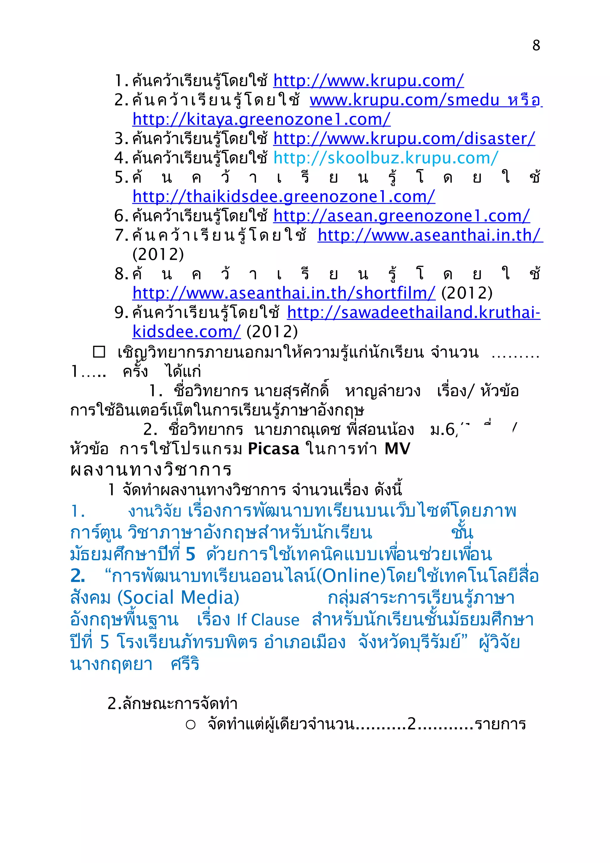 8

      1. ค้นคว้าเรียนรู้โดยใช้ http://www.krupu.com/
      2. ค้ น ค ว้ า เ รี ย น รู้ โ ด ย ใ ช้ www.krupu.com/smedu ห รื อ
         http://kitaya.greenozone1.com/
      3. ค้นคว้าเรียนรู้โดยใช้ http://www.krupu.com/disaster/
      4. ค้นคว้าเรียนรู้โดยใช้ http://skoolbuz.krupu.com/
      5. ค้ น ค ว้ า เ รี ย น รู้ โ ด ย ใ ช้
         http://thaikidsdee.greenozone1.com/
      6. ค้นคว้าเรียนรู้โดยใช้ http://asean.greenozone1.com/
      7. ค้ น ค ว้ า เ รี ย น รู้ โ ด ย ใ ช้ http://www.aseanthai.in.th/
         (2012)
      8. ค้ น ค ว้ า เ รี ย น รู้ โ ด ย ใ ช้
         http://www.aseanthai.in.th/shortfilm/ (2012)
      9. ค้ น คว้ า เรี ย นรู้ โ ดยใช้ http://sawadeethailand.kruthai-
         kidsdee.com/ (2012)
    เชิญวิทยากรภายนอกมาให้ความรู้แก่นักเรียน จำา นวน ………
1….. ครั้ง ได้แก่
             1. ชื่อวิทยากร นายสุรศักดิ์ หาญลำายวง เรื่อง/ หัวข้อ
การใช้อินเตอร์เน็ตในการเรียนรู้ภาษาอังกฤษ
            2. ชื่อวิทยากร นายภาณุเดช พี่สอนน้อง ม.6/1 เรื่อง/
หัวข้อ การใช้โ ปรแกรม Picasa ในการทำา MV
ผลงานทางวิช าการ
     1 จัดทำาผลงานทางวิชาการ จำานวนเรื่อง ดังนี้
1.      งานวิจัย เรื่องการพัฒนาบทเรียนบนเว็บไซต์โดยภาพ
การ์ตูน วิชาภาษาอังกฤษสำาหรับนักเรียน               ชัน้
มัธยมศึกษาปีที่ 5 ด้วยการใช้เทคนิคแบบเพือนช่วยเพือน
                                            ่            ่
2. “การพัฒนาบทเรียนออนไลน์(Online)โดยใช้เทคโนโลยีสื่อ
สังคม (Social Media)               กลุ่มสาระการเรียนรู้ภาษา
อังกฤษพื้นฐาน เรื่อง If Clause สำาหรับนักเรียนชั้นมัธยมศึกษา
ปีที่ 5 โรงเรียนภัทรบพิตร อำาเภอเมือง จังหวัดบุรีรัมย์” ผู้วิจัย
นางกฤตยา ศรีริ

     2.ลักษณะการจัดทำา
               จัดทำาแต่ผู้เดียวจำานวน..........2...........รายการ
 