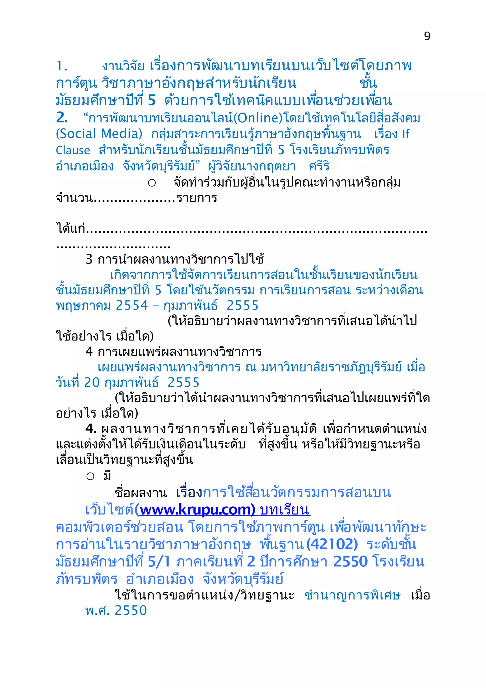 9

1.         งานวิจัย เรื่องการพัฒนาบทเรียนบนเว็บไซต์โดยภาพ
การ์ตูน วิชาภาษาอังกฤษสำาหรับนักเรียน         ชัน
                                                ้
มัธยมศึกษาปีที่ 5 ด้วยการใช้เทคนิคแบบเพือนช่วยเพือน
                                        ่         ่
2. “การพัฒนาบทเรียนออนไลน์(Online)โดยใช้เทคโนโลยีสื่อสังคม
(Social Media) กลุ่มสาระการเรียนรู้ภาษาอังกฤษพื้นฐาน เรื่อง If
Clause สำาหรับนักเรียนชั้นมัธยมศึกษาปีที่ 5 โรงเรียนภัทรบพิตร
อำาเภอเมือง จังหวัดบุรีรัมย์” ผู้วิจัยนางกฤตยา ศรีริ
                    จัดทำาร่วมกับผู้อื่นในรูปคณะทำางานหรือกลุ่ม
จำานวน....................รายการ

ได้แก่...................................................................................
............................
       3 การนำาผลงานทางวิชาการไปใช้
             เกิดจากการใช้จัดการเรียนการสอนในชั้นเรียนของนักเรียน
ชั้นมัธยมศึกษาปีที่ 5 โดยใช้นวัตกรรม การเรียนการสอน ระหว่างเดือน
พฤษภาคม 2554 – กุมภาพันธ์ 2555
                           (ให้อธิบายว่าผลงานทางวิชาการที่เสนอได้นำาไป
ใช้อย่างไร เมื่อใด)
       4 การเผยแพร่ผลงานทางวิชาการ
          เผยแพร่ผลงานทางวิชาการ ณ มหาวิทยาลัยราชภัฎบุรีรัมย์ เมื่อ
วันที่ 20 กุมภาพันธ์ 2555
              (ให้อธิบายว่าได้นำาผลงานทางวิชาการที่เสนอไปเผยแพร่ที่ใด
อย่างไร เมื่อใด)
       4. ผลงานทางวิช าการที่เ คยได้ร ับ อนุม ัต ิ เพื่อกำาหนดตำาแหน่ง
และแต่งตั้งให้ได้รับเงินเดือนในระดับ ที่สูงขึ้น หรือให้มีวิทยฐานะหรือ
เลื่อนเป็นวิทยฐานะที่สูงขึ้น
        มี
              ชื่อผลงาน เรื่องการใช้สือนวัตกรรมการสอนบน
                                               ่
    เว็บไซต์(www.krupu.com) บทเรียน
คอมพิวเตอร์ช่วยสอน โดยการใช้ภาพการ์ตูน เพือพัฒนาทักษะ
                                              ่
การอ่านในรายวิชาภาษาอังกฤษ พืนฐาน (42102) ระดับชัน
                                    ้                   ้
มัธยมศึกษาปีที่ 5/1 ภาคเรียนที่ 2 ปีการศึกษา 2550 โรงเรียน
ภัทรบพิตร อำาเภอเมือง จังหวัดบุรีรัมย์
           ใช้ ใ นการขอตำา แหน่ ง /วิ ท ยฐานะ ชำา นาญการพิ เ ศษ เมื่ อ
      พ.ศ. 2550
 