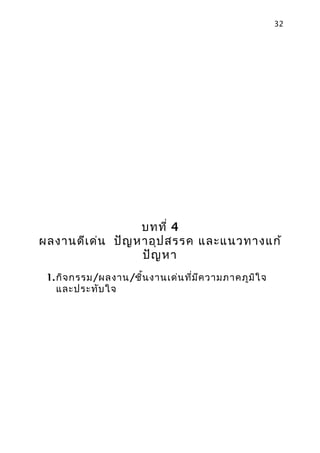 32




                  บทที่ 4
ผลงานดีเ ด่น ปัญ หาอุป สรรค และแนวทางแก้
                  ปัญ หา
 1. กิจ กรรม/ผลงาน/ชิน งานเด่น ที่ม ีค วามภาคภูม ิใ จ
                     ้
    และประทับ ใจ
 