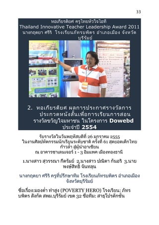 33

              หอเกียรติยศ ครูไทยหัวใจไอที
Thailand Innovative Teacher Leadership Award 2011
 นางกฤตยา ศรีริ โรงเรีย นภัท รบพิต ร อำา เภอเมือ ง จัง หวัด
                           บุร ีร ัม ย์




    2. หอเกีย รติย ศ ผลการประกาศรางวัล การ
        ประกวดหนัง สั้น เพือ การเรีย นการสอน
                            ่
      รางวัลขวัญใจมหาชน ในโครงการ Dowebd
                  ประจำาปี 2554
         รับรางวัลในวันพฤหัสบดีที่ 26 มกราคม 2555
 ในงานศิลปหัตกรรมนักเรียนระดับชาติ ครั้งที่ 61 สุดยอดเด็กไทย
                    ก้าวลำ้า สูผู้นำาอาเซียน
                               ่
      ณ อาคารชาเลนเจอร์ 1 - 3 อิมแพค เมืองทองธานี

  1.นางสาว สุวรรณา กึดรัมย์ 2.นางสาว ปณิตา กันอริ 3.นาย
                    พงษ์สิทธิ์ จันทลุน
นางกฤตยา ศรีริ ครูที่ปรึกษาทีม โรงเรียนภัทรบพิตร อำาเภอเมือง
                         จังหวัดบุรีรัมย์
ชือเรื่อง:มองตำ่า ทำาสูง (POVERTY HERO) โรงเรียน: ภัทร
  ่
บพิตร สังกัด สพม.บุรีรัมย์ เขต 32 ชื่อทีม: สาธุโปรดักชั่น
 