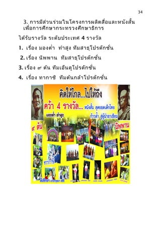 34

  3. การมีส ว นร่ว มในโครงการผลิต สือ และหนัง สัน
            ่                       ่           ้
  เพือ การศึก ษากระทรวงศึก ษาธิก าร
     ่
ได้ร ับ รางวัล ระดับ ประเทศ 4 รางวัล
1. เรื่อ ง มองตำ่า ทำา สูง ทีม สาธุโ ปรดัก ชั่น
2. เรื่อ ง นิพ พาน ทีม สาธุโ ปรดัก ชั่น
3. เรือ ง ๙ ต้น ทีม เอ็น ดูโ ปรดัก ชั่น
      ่
4. เรื่อ ง ทากาชิ ทีม ต้น กล้า โปรดัก ชัน
                                        ่
 
