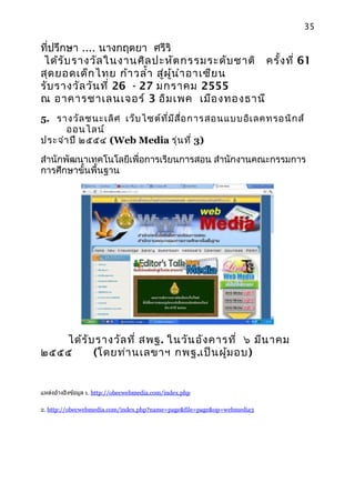 35

ที่ปรึกษา .... นางกฤตยา ศรีริ
 ได้ร ับ รางวัล ในงานศิล ปะหัต กรรมระดับ ชาติ ครั้ง ที่ 61
สุด ยอดเด็ก ไทย ก้า วลำ้า สู่ผ ู้น ำา อาเซีย น
รับ รางวัล วัน ที่ 26 - 27 มกราคม 2555
ณ อาคารชาเลนเจอร์ 3 อิม เพค เมือ งทองธานี
5. รางวัล ชนะเลิศ เว็บ ไซต์ท ี่ม ีส ื่อ การสอนแบบอิเ ลคทรอนิก ส์
      ออนไลน์
ประจำา ปี ๒๕๕๔ (Web Media รุ่น ที่ 3)

สำานักพัฒนาเทคโนโลยีเพื่อการเรียนการสอน สำานักงานคณะกรรมการ
การศึกษาขั้นพื้นฐาน




   ได้ร ับ รางวัล ที่ สพฐ. ในวัน อัง คารที่ ๖ มีน าคม
๒๕๕๕      (โดยท่า นเลขาฯ กพฐ.เป็น ผู้ม อบ)


แหล่งอ้างอิงข้อมูล 1. http://obecwebmedia.com/index.php

2. http://obecwebmedia.com/index.php?name=page&file=page&op=webmedia3
 