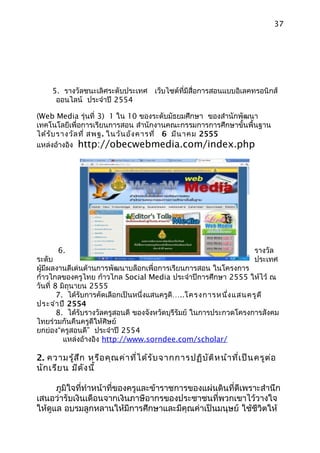 37




     5. รางวัลชนะเลิศระดับประเทศ เว็บไซต์ที่มีสื่อการสอนแบบอิเลคทรอนิกส์
      ออนไลน์ ประจำาปี 2554

(Web Media รุ่นที่ 3) 1 ใน 10 ของระดับมัธยมศึกษา ของสำานักพัฒนา
เทคโนโลยีเพื่อการเรียนการสอน สำานักงานคณะกรรมการการศึกษาขั้นพื้นฐาน
ได้ร ับ รางวัล ที่ สพฐ. ในวัน อัง คารที่ 6 มีน าคม 2555
แหล่งอ้างอิง http://obecwebmedia.com/index.php




      6.                                                              รางวัล
ระดับ                                                                 ประเทศ
ผู้มีผลงานดีเด่นด้านการพัฒนาบล็อกเพื่อการเรียนการสอน ในโครงการ
ก้าวไกลของครูไทย ก้าวไกล Social Media ประจำาปีการศึกษา 2555 ให้ไว้ ณ
วันที่ 8 มิถุนายน 2555
        7. ได้รับการคัดเลือกเป็นหนึ่งแสนครูดี…..โครงการหนึง แสนครูด ี
                                                             ่
ประจำา ปี 2554
        8. ได้รับรางวัลครูสอนดี ของจังหวัดบุรีรัมย์ ในการประกวดโครงการสังคม
ไทยร่วมกันคืนครูดีให้ศิษย์
ยกย่อง“ครูสอนดี” ประจำาปี 2554
          แหล่งอ้างอิง http://www.sorndee.com/scholar/

2. ความรู้ส ึก หรือ คุณ ค่า ที่ไ ด้ร ับ จากการปฏิบ ัต ิห น้า ที่เ ป็น ครูต ่อ
นัก เรีย น มีด ัง นี้

      ภูมิใจที่ทำาหน้าที่ของครูและข้าราชการของแผ่นดินที่ดีเพราะสำานึก
เสนอว่ารับเงินเดือนจากเงินภาษีอากรของประชาชนที่พวกเขาไว้วางใจ
ให้ดูแล อบรมลูกหลานให้มีการศึกษาและมีคุณค่าเป็นมนุษย์ ใช้ชีวิตให้
 