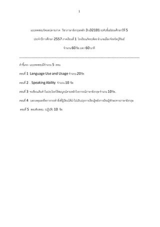 1
แบบทดสอบวัดผลปลายภาค วิชาภาษาอังกฤษหลัก 3 อ32101 ระดับชั้นมัธยมศึกษาปีที่ 5
ประจาปีการศึกษา 2557 ภาคเรียนที่ 1 โรงเรียนภัทรบพิตร อาเภอเมือง จังหวัดบุรีรัมย์
จานวน 60 ข้อเวลา 60 นาที
…………………………………………………………………………………………………………………………
คาชี้แจง - แบบทดสอบมีจานวน 5 ตอน
ตอนที่ 1 Language Use and Usage จานวน 20ข้อ
ตอนที่ 2 . Speaking Ability จานวน 10 ข้อ
ตอนที่ 3 จงเขียนเติมคาในประโยคให้สมบูรณ์ตามหลักไวยากรณ์ภาษาอังกฤษจานวน10ข้อ..
ตอนที่ 4 บอกเหตุผลหรือการกระทาสิ่งที่ผู้เรียนได้นาไปปรับปรุงการเรียนรู้หลังการเรียนรู้ทักษะทางภาษาอังกฤษ
ตอนที่ 5 สอบฟัง/สอบ (ปฏิบัติ) 10 ข้อ
 