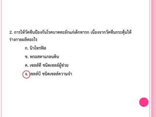 2. การให้วัคซีนป้องกันโรคบาดทะยักแก่เด็กทารก เนื่องจากวัคซีนกระตุ้นให้
ร่างกายผลิตอะไร
ก. นิวโทรฟิล
ข. พรอสตาแกลนดิน
ค. เซลล์ที ชนิดเซลล์ผู้ช่วย
ง. เซลล์บี ชนิดเซลล์ความจ้า
 