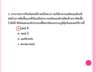 3. จากการตรวจวินิจฉัยคนไข้รายหนึ่งพบว่า คนไข้สามารถผลิตแอนติบอดี
ต่อต้านการติดเชื้อแบคทีเรียแต่ไม่สามารถผลิตแอนติบอดีต่อต้านการติดเชื้อ
ไวรัสได้ ข้อใดแสดงองค์ประกอบที่ผิดปกติของระบบภูมิคุ้มกันของคนไข้รายนี้
ก. เซลล์ ที
ข. เซลล์ บี
ค. แมคโครเฟจ
ง. พลาสมาเซลล์
 