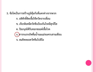 5. ข้อใดเป็นการสร้างภูมิคุ้มกันที่แตกต่างจากพวก
ก. อดิศักดิ์ติดเชื้อไข้หวัดจากเพื่อน
ข. เกียรติยศฉีดวัคซีนป้องกันโรคอีสุกอีใส
ค. ปิยะนุชได้รับทอกซอยด์เชื้อโรค
ง. ทารกแรกเกิดดื่มน้้านมแม่จนครบสามเดือน
จ. สมคิดหยอดวัคซีนโปลิโอ
 