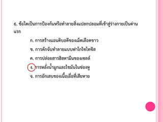 6. ข้อใดเป็นการป้องกันหรือท้าลายสิ่งแปลกปลอมที่เข้าสู่ร่างกายเป็นด่าน
แรก
ก. การสร้างแอนติบอดีของเม็ดเลือดขาว
ข. การตักจับท้าลายแบบฟาโกไซโทซิส
ค. การปล่อยสารฮิสตามีนของเซลล์
ง. การหลั่งน้้ามูกและไขมันในข่องหู
จ. การอักเสบของเนื้อเยื่อที่เสียหาย
 