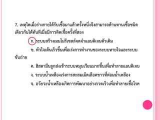 7. เหตุใดเมื่อร่างกายได้รับเชื้อมาแล้วครั้งหนึ่งจึงสามารถต้านทานเชื้อชนิด
เดียวกันได้ทันทีเมื่อมีการติดเชื้อครั้งที่สอง
ก. ระบบสร้างเมมโมรีเซลล์จดจ้าแอนติเจนตัวเดิม
ข. หัวใจเต้นเร็วขึ้นเพื่อเร่งการท้างานของระบบหายใจและระบบ
ขับถ่าย
ค. ฮิสตามีนถูกส่งเข้าระบบหมุนเวียนมากขึ้นเพื่อท้าลายแอนติเจน
ง. ระบบน้้าเหลืองเร่งการสะสมเม็ดเลือดขาวที่ต่อมน้้าเหลือง
จ. อวัยวะน้้าเหลืองเกิดการพัฒนาอย่างรวดเร็วเพื่อท้าลายเชื้อโรค
 