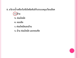 8. อวัยวะน้้าเหลืองในข้อใดสัมพันธ์กับระบบหมุนเวียนเลือด
ก. ม้าม
ข. ต่อมไทมัส
ค. ทอนซิล
ง. ต่อมไทมัสและม้าม
จ. ม้าม ต่อมไทมัส และทอนซิล
 
