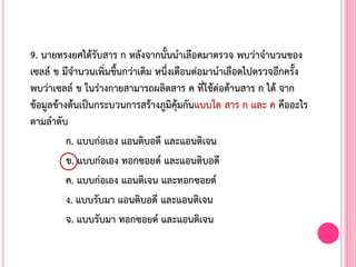 9. นายทรงยศได้รับสาร ก หลังจากนั้นน้าเลือดมาตรวจ พบว่าจ้านวนของ
เซลล์ ข มีจ้านวนเพิ่มขึ้นกว่าเดิม หนึ่งเดือนต่อมาน้าเลือดไปตรวจอีกครั้ง
พบว่าเซลล์ ข ในร่างกายสามารถผลิตสาร ค ที่ใช้ต่อต้านสาร ก ได้ จาก
ข้อมูลข้างต้นเป็นกระบวนการสร้างภูมิคุ้มกันแบบใด สาร ก และ ค คืออะไร
ตามล้าดับ
ก. แบบก่อเอง แอนติบอดี และแอนติเจน
ข. แบบก่อเอง ทอกซอยด์ และแอนติบอดี
ค. แบบก่อเอง แอนติเจน และทอกซอยด์
ง. แบบรับมา แอนติบอดี และแอนติเจน
จ. แบบรับมา ทอกซอยด์ และแอนติเจน
 