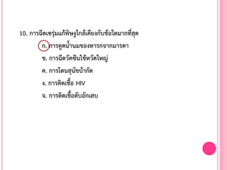 10. การฉีดเซรุ่มแก้พิษงูใกล้เคียงกับข้อใดมากที่สุด
ก. การดูดน้้านมของทารกจากมารดา
ข. การฉีดวัคซีนไข้หวัดใหญ่
ค. การโดนสุนัขบ้ากัด
ง. การติดเชื้อ HIV
จ. การติดเชื้อตับอักเสบ
 