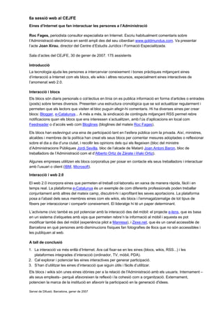 6a sessió web al CEJFE
Eines d’Internet que fan interactuar les persones a l’Administració

Roc Fages, periodista consultor especialista en Internet. Escriu habitualment comentaris sobre
l’Administració electrònica en sentit ampli des del seu ciberdiari www.goldmundus.com. Va presentar
l’acte Joan Xirau, director del Centre d’Estudis Jurídics i Formació Especialitzada.

Sala d’actes del CEJFE, 30 de gener de 2007. 175 assistents

Introducció
La tecnologia ajuda les persones a intercanviar coneixement i bones pràctiques mitjançant eines
d’interacció a Internet com els blocs, els wikis i altres recursos, especialment eines interactives de
l’anomenat web 2.0.

Interacció i blocs
Els blocs són diaris personals o col·lectius en línia on es publica informació en forma d’articles o entrades
(posts) sobre temes diversos. Presenten una estructura cronològica que se sol actualitzar regularment i
permeten que els lectors que visiten el bloc puguin afegir-hi comentaris. Hi ha diverses eines per crear
blocs: Blogger, e-Catalunya... A més a més, la sindicació de continguts mitjançant RSS permet rebre
notificacions quan els blocs que ens interessen s’actualitzen, amb l’ús d’aplicacions en local com
Feedreader o d’accés web com Bloglines (bloglines del mateix Roc Fages).

Els blocs han esdevingut una eina de participació tant en l’esfera pública com la privada. Així, ministres,
alcaldes i membres de la política han creat els seus blocs per comentar mesures adoptades o reflexionar
sobre el dia a dia d’una ciutat, i recollir les opinions dels qui els llegeixen (bloc del ministre
d’Administracions Públiques Jordi Sevilla, bloc de l’alcade de Mataró Joan Antoni Baron, bloc de
treballadors de l’Administració com el d’Alberto Ortiz de Zárate i Iñaki Ortiz).

Algunes empreses utilitzen els blocs corporatius per posar en contacte els seus treballadors i interactuar
amb l’usuari o client (IBM, Microsoft).

Interacció i web 2.0

El web 2.0 incorpora eines que permeten el treball col·laboratiu en xarxa de manera ràpida, fàcil i en
temps real. La plataforma e-Catalunya és un exemple de com diferents professionals poden treballar
conjuntament amb altres del mateix camp, discutint-hi i aprofitant les seves aportacions. La plataforma
posa a l’abast dels seus membres eines com els wikis, els blocs i l’emmagatzematge de tot tipus de
fitxers per interaccionar i compartir coneixement. El lideratge hi té un paper determinant.

L’activisme cívic també es pot potenciar amb la interacció des del mòbil: el projecte e-lens, que es basa
en un sistema d’etiquetes amb xips que permeten rebre’n la informació al mòbil i aquesta es pot
modificar també des del mòbil (experiència pilot a Manresa), i Zexe.net, que és un canal accessible de
Barcelona en què persones amb disminucions físiques fan fotografies de llocs que no són accessibles i
les publiquen al web.

A tall de conclusió
1. La interacció va més enllà d’Internet. Ara cal fixar-se en les eines (blocs, wikis, RSS...) i les
   plataformes integrades d’interacció (ordinador, TV, mòbil, PDA).
2. Cal explorar i potenciar les eines interactives per generar participació.
3. S’han d’utilitzar les eines d’interacció que siguin útils i fàcils d’utilitzar.
Els blocs i wikis són unes eines idònies per a la relació de l'Administració amb els usuaris. Internament –
als seus empleats– perquè afavoreixen la reflexió i la cohesió com a organització. Externament,
potencien la marca de la institució en afavorir la participació en la generació d'idees.

Servei de Difusió. Barcelona, gener de 2007
 