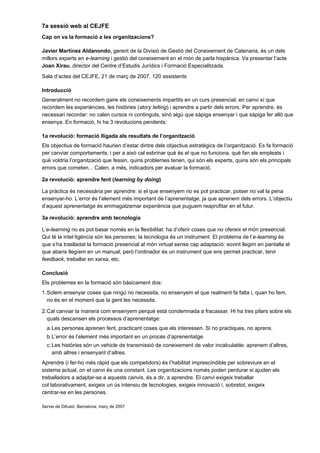 7a sessió web al CEJFE
Cap on va la formació a les organitzacions?

Javier Martínez Aldanondo, gerent de la Divisió de Gestió del Coneixement de Catenaria, és un dels
millors experts en e-learning i gestió del coneixement en el món de parla hispànica. Va presentar l’acte
Joan Xirau, director del Centre d’Estudis Jurídics i Formació Especialitzada.
Sala d’actes del CEJFE, 21 de març de 2007. 120 assistents

Introducció
Generalment no recordem gaire els coneixements impartits en un curs presencial; en canvi sí que
recordem les experiències, les històries (story telling) i aprendre a partir dels errors. Per aprendre, és
necessari recordar: no calen cursos ni continguts, sinó algú que sàpiga ensenyar i que sàpiga fer allò que
ensenya. En formació, hi ha 3 revolucions pendents:

1a revolució: formació lligada als resultats de l’organització
Els objectius de formació haurien d’estar dintre dels objectius estratègics de l’organització. Es fa formació
per canviar comportaments, i per a això cal esbrinar què és el que no funciona, què fan els empleats i
què voldria l’organització que fessin, quins problemes tenen, qui són els experts, quins són els principals
errors que cometen... Calen, a més, indicadors per avaluar la formació.

2a revolució: aprendre fent (learning by doing)

La pràctica és necessària per aprendre: si el que ensenyem no es pot practicar, potser no val la pena
ensenyar-ho. L’error és l’element més important de l’aprenentatge, ja que aprenem dels errors. L’objectiu
d’aquest aprenentatge és emmagatzemar experiència que puguem reaprofitar en el futur.

3a revolució: aprendre amb tecnologia

L’e-learning no es pot basar només en la flexibilitat: ha d’oferir coses que no ofereix el món presencial.
Qui té la intel·ligència són les persones; la tecnologia és un instrument. El problema de l’e-learning és
que s’ha traslladat la formació presencial al món virtual sense cap adaptació: sovint llegim en pantalla el
que abans llegíem en un manual, però l’ordinador és un instrument que ens permet practicar, tenir
feedback, treballar en xarxa, etc.

Conclusió
Els problemes en la formació són bàsicament dos:
1. Solem ensenyar coses que ningú no necessita, no ensenyem el que realment fa falta i, quan ho fem,
   no és en el moment que la gent les necessita.

2. Cal canviar la manera com ensenyem perquè està condemnada a fracassar. Hi ha tres pilars sobre els
   quals descansen els processos d’aprenentatge:
  a. Les persones aprenen fent, practicant coses que els interessen. Si no practiques, no aprens.
  b. L’error és l’element més important en un procés d’aprenentatge.
  c. Les històries són un vehicle de transmissió de coneixement de valor incalculable: aprenem d’altres,
     amb altres i ensenyant d’altres.
Aprendre (i fer-ho més ràpid que els competidors) és l’habilitat imprescindible per sobreviure en el
sistema actual, on el canvi és una constant. Les organitzacions només poden perdurar si ajuden els
treballadors a adaptar-se a aquests canvis, és a dir, a aprendre. El canvi exigeix treballar
col·laborativament, exigeix un ús intensiu de tecnologies, exigeix innovació i, sobretot, exigeix
centrar-se en les persones.

Servei de Difusió. Barcelona, març de 2007
 