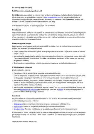 8a sessió web al CEJFE
Pot l’Administració seduir per Internet?

David Boronat, especialista en Internet i soci fundador de l’empresa Multiplica. Escriu habitualment
comentaris sobre la persuabilitat a Internet a www.persuabilidad.com, un web en què s’explica la
importància de persuadir per convertir usuaris en clients. Va presentar l’acte Joan Xirau, director del
Centre d’Estudis Jurídics i Formació Especialitzada (CEJFE).

Sala d’actes del CEJFE, 27 de març de 2007. 130 assistents

Introducció
Les administracions públiques han de tenir en compte l’evolució del sector privat en l’ús d’estratègies per
captar l’atenció dels usuaris i intentar fidelitzar-los com a clients. En aquest sentit, cal que usin Internet
d’una manera més intensa per sensibilitzar, comunicar i implicar la ciutadania emocionalment o mostrar
uns valors de territori i una gestió òptima.

El sector privat a Internet
Les empreses tenen usuaris, amb qui han d’establir un diàleg i han de motivar-los emocionalment.
Reptes que tenen les empreses a Internet:
- Dir les coses d’una altra manera, parlar el llenguatge dels seus usuaris i explicar les coses de manera
  simple i visual.
- Atorgar tota la rellevància a les adreces de correu electrònic i fer un ús intel·ligent del correu electrònic.
  També és important la multicanalitat i conèixer l’usuari sense demanar-li moltes dades (p.e. per mitjà
  de galetes o cookies).
- Crear condicions especials per a clients que es volen relacionar amb ells telemàticament.

L’Administració a Internet
L’Administració a Internet:
- Ha d’atreure, ha de seduir i ha de potenciar certs valors de territori.
- Com les empreses, ha d’explicar les coses de manera més simple i visual als ciutadans i usuaris, amb
  un llenguatge més proper. I també ha de fomentar que el ciutadà s’hi adreci telemàticament.
- Ha de vendre els seus programes i els seus serveis en línia (i que els ciutadans els utilitzin), però
  també ha de ser transparent (explicar l’acció de govern, les seves prioritats estratègiques, els seus
  objectius i fer públics els seus resultats).
- Ha d’impulsar serveis push i ha de saber aprofitar casos d’èxit (p.e. un alt percentatge de visitants del
  web de l’Ajuntament de Barcelona s’hi adrecen per consultar el plànol i és en aquesta pàgina on es
  podria fer difusió d’allò que calgui destacar).

Conclusió
La persuabilitat de l’Administració electrònica no és una fal·làcia. Actualment hi ha força exemples
d’Administració persuasiva a Internet:
- Chilecompra (Govern de Xile): sistema de compres i contractació pública en línia.
- My eCitizen (Govern de Singapur): privatització d’informació institucional.
- One Cent Now (Toronto): mobilització de la ciutadania en favor del territori (ciberactivisme).

L’Administració, doncs, ha de ser capaç de valer-se d’estratègies i recursos propis del món de l’empresa
per apropar-se amb èxit al ciutadà i altres clients i establir-hi una relació de confiança que en permeti la
fidelització.

Servei de Difusió. Barcelona, març de 2007
 