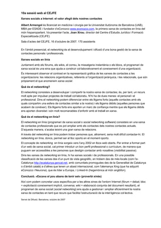 10a sessió web al CEJFE
Xarxes socials a Internet: el valor afegit dels nostres contactes

Albert Armengol és llicenciat en medicina i cirurgia per la Universitat Autònoma de Barcelona (UAB),
MBA per ESADE i fundador d’eConozco www.econozco.com, la primera xarxa de contactes en línia del
món hispanoparlant. Va presentar l’acte, Joan Xirau, director del Centre d’Estudis Jurídics i Formació
Especialitzada (CEJFE)
Sala d’actes del CEJFE, 16 d’octubre de 2007. 170 assistents

En l’àmbit presencial, el networking és el desenvolupament i difusió d’una bona gestió de la xarxa de
contactes personals i professionals.

Xarxes socials en línia
Juntament amb els fòrums, els wikis, el correu, la missatgeria instantània o els blocs, el programari de
xarxa social és una eina que ajuda a construir col·laborativament el coneixement d’una organització.
És interessant observar el contrast en la representació gràfica de les xarxes de contactes a les
organitzacions: les relacions organitzatives, referents a l’organització jeràrquica, i les relacionals, que són
pròpiament el que anomenem xarxa social.

Què és el networking?
El networking consisteix a desenvolupar i compartir la nostra xarxa de contactes; és, per tant, un recurs
molt apte per impulsar projectes de treball col·laboratiu. N’hi ha de dues menes: el personal i el
professional. Dins el networking podem diferenciar entre els lligams forts (aquells contactes amb els
quals compartim una esfera de contactes similar a la nostra) i els lligams dèbils (aquelles persones que
acabem de conèixer). Els lligams forts ens aporten un marc de confiança mentre que els lligams dèbils
ens aporten diversitat i són molt recomanables d’enfortir amb el treball en xarxa.

Què és el networking en línia?
El networking en línia (programari de xarxa social o social networking software) consisteix en una xarxa
de contactes professionals que es pot ampliar amb els contactes dels nostres contactes actuals.
D’aquesta manera, s’acaba teixint una gran xarxa de relacions.
A través del networking en línia podem trobar persones que, altrament, seria molt difícil contactar-hi. El
networking en línia, doncs, permet ser al lloc oportú en el moment oportú.
El concepte de networking en línia sorgeix vers l’any 2002 en llocs web oberts. Per entrar a formar part
d’un web de xarxa social, cal primer introduir un bon perfil professional o currículum, de manera que
puguem ser accessibles a les persones que desitgin contactar amb nosaltres (visibilitat passiva).
Dins les xarxes de networking en línia, hi ha xarxes socials i de professionals. En una possible
classificació de les xarxes des d’un punt de vista geogràfic, en trobem des de més locals (com l’e-
Catalunya http://ecatalunya.gencat.net, amb comunitats promogudes des de la Generalitat de Catalunya
o d’àmbit català) a d’altres que tenen un abast internacional, com l’alemanya Xing (que ha adquirit
eConozco i Neurona), que és líder a Europa, i Linked-In (hegemònica al món anglòfon).

Conclusió. «Excava el pou abans de tenir set» (proverbi xinès)
Així com podem concretar usos específics per a les altres eines de l’entorn Internet (fòrum = debat; bloc
= explicitació coneixement implícit, conversa; wiki = elaboració conjunta del document resultant), el
programari de xarxa social (social networking) ens ajuda a gestionar i ampliar eficientment la nostra
xarxa de contactes en tant que recurs que facilita l’estructuració de la intel·ligència col·lectiva.

Servei de Difusió. Barcelona, octubre de 2007
 