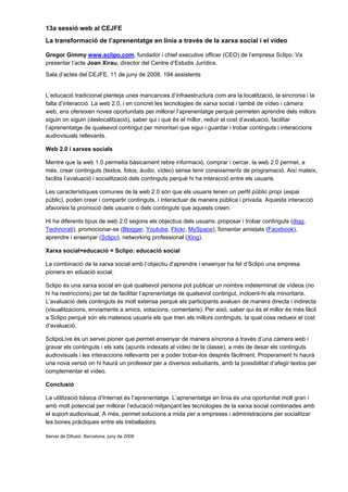 13a sessió web al CEJFE
La transformació de l’aprenentatge en línia a través de la xarxa social i el vídeo

Gregor Gimmy www.sclipo.com, fundador i chief executive officer (CEO) de l’empresa Sclipo. Va
presentar l’acte Joan Xirau, director del Centre d’Estudis Jurídics.
Sala d’actes del CEJFE, 11 de juny de 2008. 194 assistents


L’educació tradicional planteja unes mancances d’infraestructura com ara la localització, la sincronia i la
falta d’interacció. La web 2.0, i en concret les tecnologies de xarxa social i també de vídeo i càmera
web, ens ofereixen noves oportunitats per millorar l’aprenentatge perquè permeten aprendre dels millors
siguin on siguin (deslocalització), saber qui i què és el millor, reduir el cost d’avaluació, facilitar
l’aprenentatge de qualsevol contingut per minoritari que sigui i guardar i trobar continguts i interaccions
audiovisuals rellevants.

Web 2.0 i xarxes socials

Mentre que la web 1.0 permetia bàsicament rebre informació, comprar i cercar, la web 2.0 permet, a
més, crear continguts (textos, fotos, àudio, vídeo) sense tenir coneixements de programació. Així mateix,
facilita l’avaluació i socialització dels continguts perquè hi ha interacció entre els usuaris.

Les característiques comunes de la web 2.0 són que els usuaris tenen un perfil públic propi (espai
públic), poden crear i compartir continguts, i interactuar de manera pública i privada. Aquesta interacció
afavoreix la promoció dels usuaris o dels continguts que aquests creen.

Hi ha diferents tipus de web 2.0 segons els objectius dels usuaris: proposar i trobar continguts (digg,
Technorati), promocionar-se (Blogger, Youtube, Flickr, MySpace), fomentar amistats (Facebook),
aprendre i ensenyar (Sclipo), networking professional (Xing).

Xarxa social+educació = Sclipo: educació social

La combinació de la xarxa social amb l’objectiu d’aprendre i ensenyar ha fet d’Sclipo una empresa
pionera en eduació social.

Sclipo és una xarxa social en què qualsevol persona pot publicar un nombre indeterminat de vídeos (no
hi ha restriccions) per tal de facilitar l’aprenentatge de qualsevol contingut, incloent-hi els minoritaris.
L’avaluació dels continguts és molt extensa perquè els participants avaluen de manera directa i indirecta
(visualitzacions, enviaments a amics, votacions, comentaris). Per això, saber qui és el millor és més fàcil
a Sclipo perquè són els mateixos usuaris els que trien els millors continguts, la qual cosa redueix el cost
d’avaluació.

SclipoLive és un servei pioner que permet ensenyar de manera síncrona a través d’una càmera web i
gravar els continguts i els xats (apunts indexats al vídeo de la classe), a més de desar els continguts
audiovisuals i les interaccions rellevants per a poder trobar-los després fàcilment. Properament hi haurà
una nova versió on hi haurà un professor per a diversos estudiants, amb la possibilitat d’afegir textos per
complementar el vídeo.

Conclusió

La utilització bàsica d’Internet és l’aprenentatge. L’aprenentatge en línia és una oportunitat molt gran i
amb molt potencial per millorar l’educació mitjançant les tecnologies de la xarxa social combinades amb
el suport audiovisual. A més, permet solucions a mida per a empreses i administracions per socialitzar
les bones pràctiques entre els treballadors.

Servei de Difusió. Barcelona, juny de 2008
 