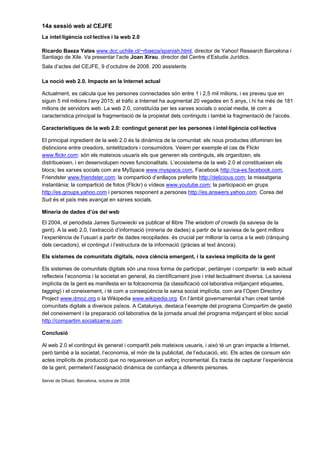 14a sessió web al CEJFE
La intel·ligència col·lectiva i la web 2.0

Ricardo Baeza Yates www.dcc.uchile.cl/~rbaeza/spanish.html, director de Yahoo! Research Barcelona i
Santiago de Xile. Va presentar l’acte Joan Xirau, director del Centre d’Estudis Jurídics.
Sala d’actes del CEJFE, 9 d’octubre de 2008. 200 assistents

La noció web 2.0. Impacte en la Internet actual

Actualment, es calcula que les persones connectades són entre 1 i 2,5 mil milions, i es preveu que en
siguin 5 mil milions l’any 2015; el tràfic a Internet ha augmentat 20 vegades en 5 anys, i hi ha més de 181
milions de servidors web. La web 2.0, constituïda per les xarxes socials o social media, té com a
característica principal la fragmentació de la propietat dels continguts i també la fragmentació de l’accés.

Característiques de la web 2.0: contingut generat per les persones i intel·ligència col·lectiva

El principal ingredient de la web 2.0 és la dinàmica de la comunitat: els nous productes difuminen les
distincions entre creadors, sintetitzadors i consumidors. Veiem per exemple el cas de Flickr
www.flickr.com: són els mateixos usuaris els que generen els continguts, els organitzen, els
distribueixen, i en desenvolupen noves funcionalitats. L’ecosistema de la web 2.0 el constitueixen els
blocs; les xarxes socials com ara MySpace www.myspace.com, Facebook http://ca-es.facebook.com,
Friendster www.friendster.com; la compartició d’enllaços preferits http://delicious.com; la missatgeria
instantània; la compartició de fotos (Flickr) o vídeos www.youtube.com; la participació en grups
http://es.groups.yahoo.com i persones responent a persones http://es.answers.yahoo.com. Corea del
Sud és el país més avançat en xarxes socials.

Mineria de dades d’ús del web
El 2004, el periodista James Surowiecki va publicar el llibre The wisdom of crowds (la saviesa de la
gent). A la web 2.0, l’extracció d’informació (mineria de dades) a partir de la saviesa de la gent millora
l’experiència de l’usuari a partir de dades recopilades: és crucial per millorar la cerca a la web (rànquing
dels cercadors), el contingut i l’estructura de la informació (gràcies al text àncora).

Els sistemes de comunitats digitals, nova ciència emergent, i la saviesa implícita de la gent

Els sistemes de comunitats digitals són una nova forma de participar, pertànyer i compartir: la web actual
reflecteix l’economia i la societat en general, és científicament jove i intel·lectualment diversa. La saviesa
implícita de la gent es manifesta en la folcsonomia (la classificació col·laborativa mitjançant etiquetes,
tagging) i el coneixement, i té com a conseqüència la xarxa social implícita, com ara l’Open Directory
Project www.dmoz.org o la Wikipedia www.wikipedia.org. En l’àmbit governamental s’han creat també
comunitats digitals a diversos països. A Catalunya, destaca l’exemple del programa Compartim de gestió
del coneixement i la preparació col·laborativa de la jornada anual del programa mitjançant el bloc social
http://compartim.socializame.com.

Conclusió

Al web 2.0 el contingut és generat i compartit pels mateixos usuaris, i això té un gran impacte a Internet,
però també a la societat, l’economia, el món de la publicitat, de l’educació, etc. Els actes de consum són
actes implícits de producció que no requereixen un esforç incremental. Es tracta de capturar l’experiència
de la gent, permetent l’assignació dinàmica de confiança a diferents persones.

Servei de Difusió. Barcelona, octubre de 2008
 