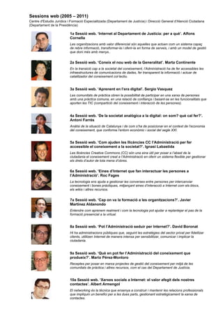 Sessions web (2005 – 2011)
Centre d'Estudis Jurídics i Formació Especialitzada (Departament de Justícia) i Direcció General d'Atenció Ciutadana
(Departament de la Presidència)

                           1a Sessió web. ‘Internet al Departament de Justícia: per a què’. Alfons
                           Cornella
                           Les organitzacions amb valor diferencial són aquelles que actuen com un sistema capaç
                           de rebre informació, transformar-la i oferir-la en forma de serveis, i amb un model de gestió
                           que doni més amb menys..


                           2a Sessió web. ‘Coneix el nou web de la Generalitat’. Marta Continente
                           En la transició cap a la societat del coneixement, l’Administració ha de fer accessibles les
                           infraestructures de comunicacions de dades, fer transparent la informació i actuar de
                           catalitzador del coneixement col·lectiu.


                           3a Sessió web. ‘Aprenent en l’era digital’. Sergio Vasquez
                           Les comunitats de pràctica obren la possibilitat de participar en una xarxa de persones
                           amb una pràctica comuna, en una relació de confiança i basant-se en les funcionalitats que
                           aporten les TIC (compartició del coneixement i interacció de les persones).


                           4a Sessió web. ‘De la societat analògica a la digital: on som? què cal fer?’.
                           Antoni Farrés
                           Anàlisi de la situació de Catalunya i de com s’ha de posicionar en el context de l’economia
                           del coneixement, que conforma l’entorn econòmic i social del segle XXI.


                           5a Sessió web. ‘Com ajuden les llicències CC l’Administració per fer
                           accessible el coneixement a la societat?’. Ignasi Labastida
                           Les llicències Creative Commons (CC) són una eina útil per posar a l’abast de la
                           ciutadania el coneixement creat a l’Administració en oferir un sistema flexible per gestionar
                           els drets d’autor de tota mena d’obres.


                           6a Sessió web. ‘Eines d’Internet que fan interactuar les persones a
                           l’Administració’. Roc Fages
                           La tecnologia ens ajuda a gestionar les converses entre persones per intercanviar
                           coneixement i bones pràctiques, mitjançant eines d’interacció a Internet com els blocs,
                           els wikis i altres recursos.


                           7a Sessió web. ‘Cap on va la formació a les organitzacions?’. Javier
                           Martínez Aldanondo
                           Entendre com aprenem realment i com la tecnologia pot ajudar a replantejar el pas de la
                           formació presencial a la virtual.


                           8a Sessió web. ‘Pot l’Administració seduir per Internet?’. David Boronat
                           Hi ha administracions públiques que, seguint les estratègies del sector privat per fidelitzar
                           clients, utilitzen Internet de manera intensa per sensibilitzar, comunicar i implicar la
                           ciutadania.


                           9a Sessió web. ‘Què en pot fer l’Administració del coneixement que
                           produeix?’. Mario Pérez-Montoro
                           Receptes per posar en marxa projectes de gestió del coneixement per mitjà de les
                           comunitats de pràctica i altres recursos, com el cas del Departament de Justícia.


                           10a Sessió web. ‘Xarxes socials a Internet: el valor afegit dels nostres
                           contactes’. Albert Armengol
                           El networking és la tècnica que ensenya a construir i mantenir les relacions professionals
                           que impliquin un benefici per a les dues parts, gestionant estratègicament la xarxa de
                           contactes.
 
