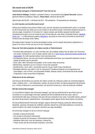 22a sessió web al CEJFE
Community managers a l’Administració? Com han de ser

José Antonio Gallego, fundador i president d’Aerco. Va presentar l’acte Ignasi Genovès, director
general d’Atenció Ciutadana i Difusió, i Roser Bach, directora del CEJFE.

Sala d’actes del CEJFE, 1 de febrer de 2011. 180 assistents + 52 assistents per streaming

La crisi impulsa una transformació social

Al llarg de la història s’han produït moltes crisis, que han impulsat una transformació social. La societat
en els moments de crisi entén que no pot confiar en els motors socials i econòmics existents perquè no
són prou àgils. Actualment, hi ha eines 2.0, mitjans socials, que faciliten aquesta transformació,
impulsada per la gent; ja no és només el canvi d’unes elits per unes altres. Exemples d’eines: Ushahidi,
Flood aid... i, a l’Administració pública, BlueServo, que posa en mans de la comunitat el control de la
frontera entre els Estats Units i Mèxic.

Els estats poden impulsar l’ús de les tecnologies socials, com la majoria dels països anglosaxons, o
posar-hi fre, tant si no fan res com si ho fan a destemps.

Claus de l’èxit dels projectes de mitjans socials a l’Administració

- Formació dels participants i un marc normatiu clar: els empleats públics han de saber com funcionen,
  com poden col·laborar-hi i com hi poden aportar valor (p.e. Guia d’usos i estil a les xarxes socials de la
  Generalitat). És molt important tolerar l’error benintencionat.
- Col·laboració interna: cal una comunicació interdepartamental clara, que necessita implicació i eines a
  l’abast de tothom que ho permetin
- Crear valor: oferir informació de qualitat i no fer només notes de premsa
- Meritocràcia, reputació: qui s’hi involucra i fa és més respectat
- Escolta activa i canvi intern: cal escoltar què diu l’usuari i partir d’aquí transformar.
- Estratègia definida: què volem? com ho mesurarem? Qualsevol projecte d’una organització ha
  d’aconseguir, com a mínim, una d’aquestes finalitat: rebaixar costos, incrementar les fonts actuals
  d’ingressos o crear noves fonts d’ingressos.

Rellevància de les mètriques

Cal mesurar els beneficis que aporten els mitjans socials: les mètriques poden ser d’activitat (pàgines
vistes, visitants únics...), de màrqueting i vendes, de suport al client, de desenvolupament del producte
(p.e. nombre d’idees per a nous productes) i de recursos humans (p.e. ràtio de temps per empleat).

Rol del community manager

La comunitat és l’objectiu del community manager, que sap que està fent bé la seva feina quan es
converteix en un personatge incòmode, qüestiona la forma habitual de fer les coses, obté un
reconeixement dels seus companys més gran del que comporta el seu rang, li consulten temes, passant
per sobre de jerarquies i departaments, i aconsegueix portar alguna de les seves idees a la pràctica.

El cicle professional del community manager, segons Jeremiah Owyang, passa per diferents fases:
despertar, ascensió, tempesta de conflictes culturals i decisió de continuïtat (esdevenir una àrea de
suport al client o fer créixer el projecte i permetre que sigui escalable).

El community manager ha de dur a terme 5 tasques:
-   Escoltar, la tasca fonamental.
-   Fer circular la informació internament.
-   Explicar la posició de l’empresa o l’Administració pública.
-   Identificar líders dins i fora de l’empresa i motivar-los.
-   Trobar noves vies de comunicació empresa / comunitat.


Generalitat de Catalunya. Barcelona, febrer de 2011
 