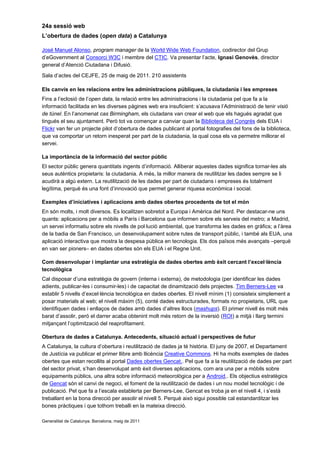24a sessió web
L’obertura de dades (open data) a Catalunya

José Manuel Alonso, program manager de la World Wide Web Foundation, codirector del Grup
d’eGovernment al Consorci W3C i membre del CTIC. Va presentar l’acte, Ignasi Genovès, director
general d’Atenció Ciutadana i Difusió.
Sala d’actes del CEJFE, 25 de maig de 2011. 210 assistents

Els canvis en les relacions entre les administracions públiques, la ciutadania i les empreses
Fins a l’eclosió de l’open data, la relació entre les administracions i la ciutadania pel que fa a la
informació facilitada en les diverses pàgines web era insuficient: s’acusava l’Administració de tenir visió
de túnel. En l’anomenat cas Birmingham, els ciutadans van crear el web que els hagués agradat que
tingués el seu ajuntament. Però tot va començar a canviar quan la Biblioteca del Congrés dels EUA i
Flickr van fer un projecte pilot d’obertura de dades publicant al portal fotografies del fons de la biblioteca,
que va comportar un retorn inesperat per part de la ciutadania, la qual cosa els va permetre millorar el
servei.

La importància de la informació del sector públic
El sector públic genera quantitats ingents d’informació. Alliberar aquestes dades significa tornar-les als
seus autèntics propietaris: la ciutadania. A més, la millor manera de reutilitzar les dades sempre se li
acudirà a algú extern. La reutilització de les dades per part de ciutadans i empreses és totalment
legítima, perquè és una font d’innovació que permet generar riquesa econòmica i social.

Exemples d’iniciatives i aplicacions amb dades obertes procedents de tot el món
En són molts, i molt diversos. Es localitzen sobretot a Europa i Amèrica del Nord. Per destacar-ne uns
quants: aplicacions per a mòbils a París i Barcelona que informen sobre els serveis del metro; a Madrid,
un servei informatiu sobre els nivells de pol·lució ambiental, que transforma les dades en gràfics; a l’àrea
de la badia de San Francisco, un desenvolupament sobre rutes de transport públic, i també als EUA, una
aplicació interactiva que mostra la despesa pública en tecnologia. Els dos països més avançats –perquè
en van ser pioners– en dades obertes són els EUA i el Regne Unit.

Com desenvolupar i implantar una estratègia de dades obertes amb èxit cercant l’excel·lència
tecnològica
Cal disposar d’una estratègia de govern (interna i externa), de metodologia (per identificar les dades
adients, publicar-les i consumir-les) i de capacitat de dinamització dels projectes. Tim Berners-Lee va
establir 5 nivells d’excel·lència tecnològica en dades obertes. El nivell mínim (1) consisteix simplement a
posar materials al web; el nivell màxim (5), conté dades estructurades, formats no propietaris, URL que
identifiquen dades i enllaços de dades amb dades d’altres llocs (mashups). El primer nivell és molt més
barat d’assolir, però el darrer acaba obtenint molt més retorn de la inversió (ROI) a mitjà i llarg termini
mitjançant l’optimització del reaprofitament.

Obertura de dades a Catalunya. Antecedents, situació actual i perspectives de futur
A Catalunya, la cultura d’obertura i reutilització de dades ja té història. El juny de 2007, el Departament
de Justícia va publicar el primer llibre amb llicència Creative Commons. Hi ha molts exemples de dades
obertes que estan recollits al portal Dades obertes Gencat.. Pel que fa a la reutilització de dades per part
del sector privat, s’han desenvolupat amb èxit diverses aplicacions, com ara una per a mòbils sobre
equipaments públics, una altra sobre informació meteorològica per a Android,. Els objectius estratègics
de Gencat són el canvi de negoci, el foment de la reutilització de dades i un nou model tecnològic i de
publicació. Pel que fa a l’escala establerta per Berners-Lee, Gencat es troba ja en el nivell 4, i s’està
treballant en la bona direcció per assolir el nivell 5. Perquè això sigui possible cal estandarditzar les
bones pràctiques i que tothom treballi en la mateixa direcció.

Generalitat de Catalunya. Barcelona, maig de 2011
 