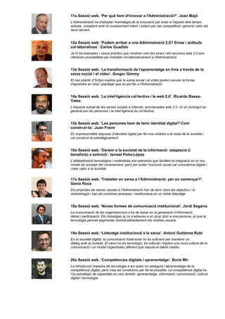 11a Sessió web. ‘Per què hem d'innovar a l'Administració?’. Joan Majó
L'Administració ha d'adoptar l'estratègia de la innovació per estar a l'alçada dels temps
actuals, comptant amb el coneixement intern i extern per ser competitiva i generar valor als
seus serveis.


12a Sessió web. ‘Podem arribar a una Administració 2.0? Eines i actituds
col·laboratives’. Carlos Guadián
Ja hi ha exemples i casos pràctics que mostren com les eines i els recursos web 2.0 ens
ofereixen possibilitats per treballar col·laborativament a l'Administració.


13a Sessió web. ‘La transformació de l'aprenentatge en línia a través de la
xarxa social i el vídeo’. Gregor Gimmy
El cas pràctic d’Sclipo explica que la xarxa social i el vídeo poden canviar la forma
d'aprendre en línia i plantejar què es pot fer a l'Administració.


14a Sessió web. ‘La intel·ligència col·lectiva i la web 2.0’. Ricardo Baeza-
Yates
L’impacte actual de les xarxes socials a Internet, anomenades web 2.0, on el contingut és
generat per les persones i la intel·ligència és col·lectiva.


15a Sessió web. ‘Les persones hem de tenir identitat digital? Com
construir-la’. Juan Freire
És imprescindible disposar d’identitat digital per fer-nos visibles a la resta de la societat i
cal construir-la estratègicament.


16a Sessió web. ‘Darwin a la societat de la informació: adaptació (i
beneficis) o extinció’. Ismael Peña-López
L’alfabetització tecnològica i multimèdia són elements que faciliten la integració en el nou
model de societat del coneixement, però per evitar l’exclusió social cal consciència digital i
crear valor a la societat.


17a Sessió web. ‘Treballar en xarxa a l’Administració: per on començar?’.
Genís Roca
Els projectes de xarxes socials a l’Administració han de tenir clars els objectius i la
metodologia i han de combinar jerarquia i meritocràcia en un doble lideratge.


18a Sessió web. ‘Noves formes de comunicació institucional’. Jordi Segarra
La comunicació de les organitzacions s’ha de basar en la generació d’informació,
debat i participació. Els missatges ja no s’adrecen a un grup sinó a una persona, ja que la
tecnologia permet segmentar individualitzadament els nostres usuaris.


19a Sessió web. ‘Lideratge institucional a la xarxa’. Antoni Gutiérrez Rubí
En la societat digital, la comunicació tradicional no és suficient per mantenir un
diàleg amb el ciutadà. El canvi no és tecnològic, és cultural i implica una nova cultura de la
comunicació i un model organitzatiu diferent que impulsi el talent creatiu.


20a Sessió web. ‘Competències digitals i aprenentatge’. Boris Mir
La introducció massiva de tecnologia a les aules no assegura l’aprenentatge de la
competència digital, però crea les condicions per fer-la possible. La competència digital és
l’ús estratègic de capacitats en cinc àmbits: aprenentatge, informació, comunicació, cultura
digital i tecnologia.
 