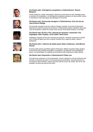 21a Sessió web. ‘Intel·ligència competitiva a l’Administració’. Ramon
Maspons
Procés d'obtenció, anàlisi, interpretació i difusió de la informació de valor estratègic sobre
la societat i els competidors. La intel·ligència competitiva encaixa en el sector públic només
si maximitza el valor dels agents que participen en el procés.

22a Sessió web. Community managers a l’Administració. Com han de ser.
José Antonio Gallego
El community manager ha de dur a terme 5 tasques: escoltar; fer circular la informació
internament; explicar la posició de l’empresa o l’Administració pública; identificar líders dins
i fora de l’empresa i motivar-los; trobar noves vies de comunicació empresa / comunitat.

23a Sessió web. De Pau a Pau. Internet per aprendre i emprendre. Pau
Argelaguet, Aleix Pujades, Jordi Collell i Genís Roca
Argelaguet i Pujadas han fet servir Internet per aprendre i compartir coneixement. EyeOS
és un model de negoci que neix a Internet. Internet com a espai de relació, creació i
participació.

24a Sessió web. L’obertura de dades (open data) a Catalunya. José Manuel
Alonso
El sector públic genera quantitats ingents d’informació. Alliberar aquestes dades significa
tornar-les als seus autèntics propietaris: la ciutadania. Cal disposar d’una estratègia de
govern, de metodologia i de capacitat de dinamització dels projectes de dades obertes.

25a Sessió web. Emprendre a l’Administració? Dídac Lee
Cinc lliçons per esdevenir un bon emprenedor: normal o habitual no s’ha de confondre amb
correcte; no busquis excuses!; no hi ha persones poc productives, sinó persones que no
han trobat la seva motivació; sempre que hem sortit de la zona de confort, hem fet un salt
qualitatiu; els límits els posa la teva ment!
 